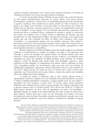ambiente energético planetário), houve ainda outros períodos destrutivos na história da
Atlântida envolvendo o uso vicioso de armas atômicas e cristalinas.
As causas da destruição final da Atlântida tiveram relação com o desenvolvimento
de dois grupos ideologicamente diferentes na cultura atlante. Uma dessas facções,
historicamente a primeira a se desenvolver, era constituída pelas pessoas mais voltadas para
as questões espirituais. Elas acreditavam no caráter unitário de todas as formas de vida
graças à sua relação com um único e universal criador ou força divina. Elas viviam de
acordo com essa filosofia, a qual era expressa com o máximo de simplicidade na forma da
"Lei da Unicidade". As que seguiam a Lei da Unicidade eram altruístas e generosas. Elas
procuravam elevar as condições físicas e espirituais do próximo e sempre se esforçavam
por manter um equilíbrio com as forças cósmicas e planetárias da natureza, que elas
consideravam ser uma manifestação do Deus universal. Em oposição a esse grupo havia
aquelas que têm sido chamadas de Filhos de Belial. Esses indivíduos eram muito
materialistas e se preocupavam apenas com seus próprios interesses. Eles tendiam a
preocupar-se mais com a busca de prazeres sensuais e com o poder. Eles fizeram mau uso
das tecnologias descobertas pelos seguidores da Lei da Unicidade, apropriando-se delas
para propósitos destrutivos e materialistas.
Devido à influência dos Filhos de Belial, muitos dos templos religiosos da Atlântida
acabaram se transformando em templos do pecado, nos quais as leis espirituais eram
colocadas a serviço da satisfação dos apetites físicos. Os atlantes também eram mais
sensíveis às forças psíquicas do que as pessoas de hoje. Todavia, a má utilização dessa
capacidade por parte dos seguidores de Belial produziu muita discórdia Os conflitos
surgiram a partir de disputas para decidir quem teria privilégios especiais e quem
pertenceria à classe dirigente. O conhecimento dos atlantes sobre as aplicações da força
vital à engenharia genética foi erroneamente usado para criar uma raça mutante de
trabalhadores desfigurados e ignorantes, embora fisicamente fortes, às vezes chamados de
"as Coisas". Surgiu um tipo de sistema de castas de acordo com o qual as Coisas eram
exploradas como mão-de-obra escrava para realizar a maioria das tarefas mais humildes,
tidas como indignas das classes dirigentes.
Ao longo do tempo, as diferenças entre as duas facções opostas foram se
aprofundando. Embora os adeptos da Lei da Unicidade estivessem formalmente no poder,
os Filhos de Belial gradualmente começaram a usurpar grandes fatias de seus poderes e
autoridade. Por fim, irrompeu a Guerra Civil. Os cristais solares foram cruelmente
adaptados como instrumentos de coerção, tortura e punição. Eles ficaram conhecidos entre
as pessoas comuns como os "terríveis cristais". Por volta do ano 10700 a.C, os Filhos de
Belial haviam alcançado um novo nível de degradação em termos de moralidade e
dignidade humana em virtude de sua desconsideração por todos os tipos de vida exceto a
deles próprios. Parecia óbvio que o mau uso das tecnologias dos cristais e de outras
tecnologias por parte da facção materialista acabaria inevitavelmente causando uma outra
grande catástrofe, semelhante à que havia abalado o continente da Atlântida em épocas
passadas.
Por que então a Atlântida sucumbiu? Pela mesma razão pela qual outras civilizações o fizeram: por
culpa dos homens. Apesar de o povo da Atlântida ter alcançado um alto grau de evolução, apesar de ele ter
aprendido a utilizar as energias cósmicas e, cm virtude da época em que viveu, ter desenvolvido os seus
poderes psíquicos de uma forma que está além da nossa capacidade de compreensão, ele não teve as
motivações apropriadas. Ele usou seu conhecimento a respeito do Cosmo e seu alto grau de
desenvolvimento, não para realizar a vontade de seu Criador e cumprir o Seu plano Divino, mas para executar
as suas próprias idéias acerca da criação. Ele utilizou o conhecimento de que dispunha para seu proveito
pessoal e para satisfazer às próprias necessidades; para obter poder, acumular riquezas, dominar as outras
pessoas e favorecer os seus próprios planos
não importa a que preço. Os poderes de que os atlantes
dispunham, e que no início de sua história haviam sido usados para propósitos construtivos, acabaram sendo

 