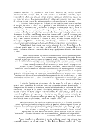 estruturas cristalinas são constituídas por átomos dispostos em arranjos espaciais
matematicamente precisos. Além de uma variedade de estruturas reticulares, alguns
pesquisadores acham que também existem arranjos espiralados intimamente ligados uns
aos outros no interior da estrutura cristalina. Os cristais representam o mais baixo estado
de entropia possível porque têm a estrutura mais organizada existente na natureza.
A estrutura cristalina responderá de forma notável e precisa a uma grande variedade
de energias, incluindo o calor, a luz, a pressão, o som, a eletricidade, os raios gama, as
microondas, a bioeletricidade e, até mesmo, as energias da consciência (isto é, ondas de
pensamento ou formas-pensamento). Em resposta a esses diversos inputs energéticos, a
estrutura molecular do cristal sofrerá determinadas formas de oscilação, criando assim
frequências vibratórias específicas de transmissão de energia Os cristais de quartzo podem
ser usados de muitas maneiras diferentes para processar vários tipos de energia Essas
funções são bastante numerosas e incluem recepção, reflexão, retração, magnificação,
transdução, amplificação, focalização, transmutação, transferência transformação,
armazenamento, capacitância, estabilização, modulação, compensação e transmitância.
Particularmente interessante para a nossa discussão é o uso dessas funções dos
cristais de quartzo tendo em vista a cura energética sutil de doenças humanas. De acordo
com o cientista especializado em cristais, Mareei Vogel, pesquisador sênior da IBM durante
27 anos:
O cristal é um objeto neutro cuja estrutura interna apresenta um estado de perfeição e equilíbrio.
Quando ele é corretamente lapidado e a mente humana estabelece um relacionamento com sua perfeição
estrutural, o cristal emite uma vibração que estende e amplia os poderes da mente do usuário. Tal como um
laser, ele irradia' uma forma de energia coerente e altamente concentrada, a qual talvez possa ser transmitida
para objetos ou pessoas de acordo com a vontade de quem o estiver usando.
Embora o cristal possa ser utilizado para a comunicação "mente a mente", seu propósito mais
elevado... é o de servir à humanidade no sentido de eliminar a dor e o sofrimento. Com treinamento
adequado, um curandeiro pode liberar as formas-pensamento negativas que se concretizaram em padrões de
doença no corpo físico de um paciente.
Os médicos frequentemente têm observado que quando uma pessoa fica emocionalmente
perturbada, seu corpo de energia sutil se enfraquece, aumentando a probabilidade de que ela venha a contrair
alguma doença. Dispondo de um cristal adequadamente lapidado, porém, um curandeiro pode
tal como
um cirurgião ao retirar um tumor
livrar o corpo energético dos padrões negativos, permitindo que o corpo
físico retorne a um estado de integridade.

O conceito fundamental apresentado pelo Dr. Vogel foi o de que os cristais de
quartzo têm a capacidade de ampliar e direcionar as energias naturais do curandeiro. As
energias sutis do campo do curandeiro tornam-se concentradas e coerentes, de forma
semelhante a um laser. A luz normal é incoerente, apresentando raios de energia que se
movem ao acaso em muitas direções ao mesmo tempo. No laser de rubi, o cristal cria um
efeito de amplificação ao organizar os raios de luz num feixe coerente e ordenado que
produz um efeito energético tremendamente poderoso. O cristal de quartzo atua de forma
semelhante com as energias sutis do curandeiro. Para citar o Dr. Vogel:
O curandeiro psíquico tem de lidar com as emanações da sua mão ou do seu campo bioenergético,
as quais não apresentam o mesmo nível de coerência que se pode obter utilizando os cristais. O cristal atua
basicamente da mesma forma que um aparelho emissor de raios laser, ele capta os raios dispersos de energia e
produz um campo energético tão coerente e unidirecional que uma tremenda força é gerada
uma força
muito mais forte do que seria possível se as energias fossem emitidas na forma incoerente.
Quando usado com amor, portanto, o cristal torna coerente as energias mentais. Ele transforma
essas energias
adequando-as ao padrão exato de energia vital de que a pessoa necessita para ser curada
e, em seguida, amplifica-as para serem utilizadas na cura.

Vários curandeiros se adaptaram ao uso de cristais de quartzo para aumentar suas
capacidades naturais de efetuar curas. A Dra. Dolores Krieger, criadora do Toque

 