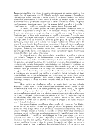 Terapêutico, também usou cristais de quartzo para aumentar as energias curativas. Essa
técnica lhe foi apresentada por Oh Shinnah, um índio norte-americano formado em
psicologia que realiza curas com o uso de cristais. É interessante observar que muitos
curandeiros, especialmente os xamãs tribais de culturas de diversos lugares do mundo,
possuem cristais de quartzo em suas coleções de objetos dotados de poderes. Em povos
tão distantes um do outro como os jivaro, da América do Sul, e as tribos da Austrália, o
cristal de quartzo é considerado o mais forte de todos os objetos dotados de poder.
Os cristais de quartzo podem ter outras propriedades energéticas além da
capacidade de concentrar as energias sutis de um curandeiro. Quando um cristal de quartzo
é usado para concentrar a energia curativa, esta é enviada para o corpo do paciente e
distribuída para as áreas mais necessitadas de equilíbrio energético. A energia assim
concentrada é regida por uma inteligência quase inata, pois sempre é dirigida para as partes
do corpo onde ela se faz necessária. O cristal de quartzo pode ser segurado na mão do
curandeiro, quando este toca o paciente e as energias curativas são emitidas através do
chakra da palma da mão. Quando as energias passam através do cristal, elas são ampliadas e
direcionadas para as partes da anatomia sutil que necessitam de cura e de reorganização
energética. Embora haja uma tendência natural para o cristal distribuir as energias curativas
de forma apropriada, mesmo assim, é prudente colocar o cristal sobre a parte do corpo que
estiver dolorida ou mais afetada pela doença.
Os cristais de quartzo talvez possam ajudar a reequilibrar e a purificar os chakras
que estiverem "bloqueados" ou funcionando de forma anormal. Quando usado para
purificar um chakra, o cristal é colocado sobre a região do corpo correspondente ao chakra
em questão e a energia é transmitida através do cristal. O processo de purificação pode ser
produzido pelas energias do curandeiro ou do indivíduo cujo chakra estiver precisando ser
reequilibrado. Quando o curandeiro atua como uma fonte ativa de energia, ele concentra a
mente na tarefa que tem diante de si e a energia sutil, emitida pelo chakra da palma de sua
mão, passa através do cristal e penetra no chakra desequilibrado do paciente. Inversamente,
a pessoa pode usar um cristal para purificar o seu próprio chakra colocando um único
cristal lapidado, com a ponta voltada para o lado oposto ao do seu corpo, sobre o chakra
que estiver apresentando problema. Nesta técnica, a energia da pessoa sai do interior do
seu corpo, atravessa o chakra e o cristal colocado sobre ele, e passa para o ambiente
exterior.
Várias técnicas de visualização podem ser usadas junto com este método.
Segurando o cristal sobre o chakra, a pessoa pode imaginar-se inalando energia de uma
determinada cor (ainda que a luz branca geralmente seja a mais eficaz) e, em seguida,
visualizar-se dirigindo essa luz através do chakra ao expirar. Esse método pode ser
suplementado com o uso de sons e de cânticos. Ao emitir energia através do chakra, por
exemplo, a pessoa pode produzir um som semelhante a um "om". A energia do som pode
ser visualizada como algo sendo projetado ou cantado através de uma janela que
representaria o chakra, além da própria visualização da energia da luz sendo projetada
através da janela do chakra.
Um outro método de reequilibrar o chakra, usado pelo curandeiro Dael Walker,
adepto do uso de cristais, envolve uma participação ativa do paciente. Enquanto o
curandeiro emite energia através de um cristal que é colocado sequencialmente sobre cada
um dos principais chakras, o paciente é orientado no sentido de visualizar um medidor
simples de energia em forma de semicírculo representando o equilíbrio energético de um
determinado chakra. O medidor é constituído por um único ponteiro que pode marcar
qualquer valor entre 0 e 180 graus. O paciente é solicitado a visualizar o ponteiro
apontando para cima num ângulo de 90 graus, uma posição que representaria um estado de
perfeito equilíbrio, sintonia e saúde do chakra. Começando pelo chakra da coroa, o
curandeiro coloca o cristal em cada um dos principais chakras e pede ao paciente que

 