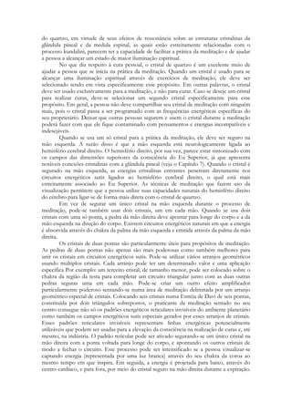 do quartzo, em virtude de seus efeitos de ressonância sobre as estruturas cristalinas da
glândula pineal e da medula espinal, as quais estão estreitamente relacionadas com o
processo kundalini, parecem ter a capacidade de facilitar a prática da meditação e de ajudar
a pessoa a alcançar um estado de maior iluminação espiritual.
No que diz respeito à cura pessoal, o cristal de quartzo é um excelente meio de
ajudar a pessoa que se inicia na prática da meditação. Quando um cristal é usado para se
alcançar uma iluminação espiritual através de exercícios de meditação, ele deve ser
selecionado tendo em vista especificamente esse propósito. Em outras palavras, o cristal
deve ser usado exclusivamente para a meditação, e não para curar. Caso se deseje um cristal
para realizar curas, deve-se selecionar um segundo cristal especificamente para esse
propósito. Em geral, a pessoa não deve compartilhar seu cristal de meditação com ninguém
mais, pois o cristal passa a ser programado com as frequências energéticas específicas do
seu proprietário. Deixar que outras pessoas segurem e usem o cristal durante a meditação
poderá fazer com que ele fique contaminado com pensamentos e energias incompatíveis e
indesejáveis.
Quando se usa um só cristal para a prática da meditação, ele deve ser seguro na
mão esquerda. A razão disso é que a mão esquerda está neurologicamente ligada ao
hemisfério cerebral direito. O hemisfério direito, por sua vez, parece estar sintonizado com
os campos das dimensões superiores da consciência do Eu Superior, já que apresenta
notáveis conexões cristalinas com a glândula pineal (veja o Capítulo 7). Quando o cristal é
segurado na mão esquerda, as energias cristalinas entrantes penetram diretamente nos
circuitos energéticos sutis ligados ao hemisfério cerebral direito, o qual está mais
estreitamente associado ao Eu Superior. As técnicas de meditação que fazem uso da
visualização permitem que a pessoa utilize suas capacidades naturais do hemisfério direito
do cérebro para ligar-se de forma mais direta com o cristal de quartzo.
Em vez de segurar um único cristal na mão esquerda durante o processo de
meditação, pode-se também usar dois cristais, um em cada mão. Quando se usa dois
cristais com uma só ponta, a pedra da mão direita deve apontar para longe do corpo e a da
mão esquerda na direção do corpo. Existem circuitos energéticos naturais em que a energia
é absorvida através do chakra da palma da mão esquerda e emitida através da palma da mão
direita.
Os cristais de duas pontas são particularmente úteis para propósitos de meditação.
As pedras de duas pontas não apenas são mais poderosas como também melhores para
unir os cristais em circuitos energéticos sutis. Pode-se utilizar vários arranjos geométricos
usando múltiplos cristais. Cada arranjo pode ter um determinado valor e uma aplicação
específica Por exemplo: um terceiro cristal, de tamanho menor, pode ser colocado sobre o
chakra da região da testa para completar um circuito triangular junto com as duas outras
pedras seguras uma em cada mão. Pode-se criar um outro efeito amplificador
particularmente poderoso sentando-se numa área de meditação delimitada por um arranjo
geométrico especial de cristais. Colocando seis cristais numa Estréia de Davi dc seis pontas,
constituída por dois triângulos sobrepostos, o praticante da meditação sentado no seu
centro consegue não só os padrões energéticos reticulares invisíveis do ambiente planetário
como também os campos energéticos sutis especiais gerados por esses arranjos de cristais.
Esses padrões reticulares invisíveis representam linhas energéticas potencialmente
utilizáveis que podem ser usadas para a elevação da consciência na realização de curas e, até
mesmo, na indústria. O padrão reticular pode ser ativado segurando-se um único cristal na
mão direita com a ponta voltada para longe do corpo, e apontando os outros cristais de
modo a fechar o circuito. Este processo pode ser intensificado se a pessoa visualizar-se
captando energia (representada por uma luz branca) através do seu chakra da coroa ao
mesmo tempo em que inspira. Em seguida, a energia é projetada para baixo, através do
centro cardíaco, e para fora, por meio do cristal seguro na mão direita durante a expiração.

 