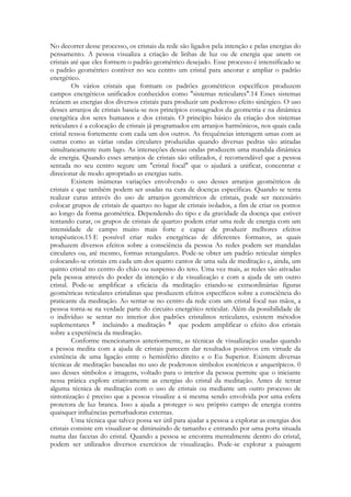 No decorrer desse processo, os cristais da rede são ligados pela intenção e pelas energias do
pensamento. A pessoa visualiza a criação de linhas de luz ou de energia que unem os
cristais até que eles formem o padrão geométrico desejado. Esse processo é intensificado se
o padrão geométrico contiver no seu centro um cristal para ancorar e ampliar o padrão
energético.
Os vários cristais que formam os padrões geométricos específicos produzem
campos energéticos unificados conhecidos como "sistemas reticulares".14 Esses sistemas
reúnem as energias dos diversos cristais para produzir um poderoso efeito sinérgico. O uso
desses arranjos de cristais baseia-se nos princípios consagrados da geometria e na dinâmica
energética dos seres humanos e dos cristais. O princípio básico da criação dos sistemas
reticulares é a colocação de cristais já programados em arranjos harmônicos, nos quais cada
cristal ressoa fortemente com cada um dos outros. As frequências interagem umas com as
outras como as várias ondas circulares produzidas quando diversas pedras são atiradas
simultaneamente num lago. As interseções dessas ondas produzem uma mandala dinâmica
de energia. Quando esses arranjos de cristais são utilizados, é recomendável que a pessoa
sentada no seu centro segure um "cristal focal" que o ajudará a unificar, concentrar e
direcionar de modo apropriado as energias sutis.
Existem inúmeras variações envolvendo o uso desses arranjos geométricos de
cristais e que também podem ser usadas na cura de doenças específicas. Quando se tenta
realizar curas através do uso de arranjos geométricos de cristais, pode ser necessário
colocar grupos de cristais de quartzo no lugar de cristais isolados, a fim de criar os pontos
ao longo da forma geométrica. Dependendo do tipo e da gravidade da doença que estiver
tentando curar, os grupos de cristais de quartzo podem criar uma rede de energia com um
intensidade de campo muito mais forte e capaz de produzir melhores efeitos
terapêuticos.15 E possível criar redes energéticas de diferentes formatos, as quais
produzem diversos efeitos sobre a consciência da pessoa As redes podem ser mandalas
circulares ou, até mesmo, formas retangulares. Pode-se obter um padrão reticular simples
colocando-se cristais em cada um dos quatro cantos de uma sala de meditação e, ainda, um
quinto cristal no centro do chão ou suspenso do teto. Uma vez mais, as redes são ativadas
pela pessoa através do poder da intenção e da visualização e com a ajuda de um outro
cristal. Pode-se amplificar a eficácia da meditação criando-se extraordinárias figuras
geométricas reticulares cristalinas que produzem efeitos específicos sobre a consciência do
praticante da meditação. Ao sentar-se no centro da rede com um cristal focal nas mãos, a
pessoa torna-se na verdade parte do circuito energético reticular. Além da possibilidade de
o indivíduo se sentar no interior dos padrões cristalinos reticulares, existem métodos
suplementares
incluindo a meditação
que podem amplificar o efeito dos cristais
sobre a experiência da meditação.
Conforme mencionamos anteriormente, as técnicas de visualização usadas quando
a pessoa medita com a ajuda de cristais parecem dar resultados positivos em virtude da
existência de uma ligação entre o hemisfério direito e o Eu Superior. Existem diversas
técnicas de meditação baseadas no uso de poderosos símbolos esotéricos e arquetípicos. 0
uso desses símbolos e imagens, voltado para o interior da pessoa permite que o iniciante
nessa prática explore criativamente as energias do cristal da meditação. Antes de tentar
alguma técnica de meditação com o uso de cristais ou mediante um outro processo de
sintonização é preciso que a pessoa visualize a si mesma sendo envolvida por uma esfera
protetora de luz branca. Isso a ajuda a proteger o seu próprio campo de energia contra
quaisquer influências perturbadoras externas.
Uma técnica que talvez possa ser útil para ajudar a pessoa a explorar as energias dos
cristais consiste em visualizar-se diminuindo de tamanho e entrando por uma porta situada
numa das facetas do cristal. Quando a pessoa se encontra mentalmente dentro do cristal,
podem ser utilizados diversos exercícios de visualização. Pode-se explorar a paisagem

 