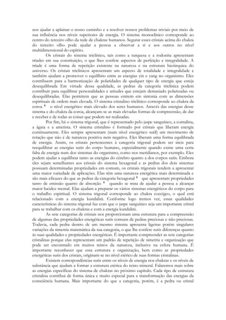 nos ajudar a aplainar o nosso caminho e a resolver nossos problemas triviais por meio de
sua influência nos níveis superiores de energia. O sistema monoclínico corresponde ao
centro do terceiro olho da rede de chakras humanos. Segurar esses cristais acima do chakra
do terceiro olho pode ajudar a pessoa a observar a si e aos outros no nível
multidimensional do espírito.
Os cristais do sistema triclínico, tais como a turquesa e a rodonita apresentam
tríades em sua constituição, o que lhes confere aspectos de perfeição e integralidade. A
tríade é uma forma de repetição existente na natureza e na estrutura hierárquica do
universo. Os cristais triclínicos apresentam um aspecto de totalidade e integralidade e
também ajudam a promover o equilíbrio entre as energias yin e yang no organismo. Eles
contribuem para a harmonização de polaridades de qualquer tipo de energia que esteja
desequilibrada Em virtude dessa qualidade, as pedras da categoria triclínica podem
contribuir para equilibrar personalidades e atitudes que estejam demasiado polarizadas ou
desequilibradas. Elas permitem que as pessoas entrem em sintonia com as dimensões
espirituais de ordem mais elevada. O sistema cristalino triclínico corresponde ao chakra da
coroa
o nível energético mais elevado dos seres humanos. Através das energias desse
sistema e do chakra da coroa, alcançam-se as mais elevadas formas de compreensão, de dar
e receber e de todas as coisas que podem ser realizadas.
Por fim, há o sistema trigonal, que é representado pelo jaspe sanguíneo, a cornalina,
a ágata e a ametista. O sistema cristalino é formado por cristais que liberam energia
continuamente. Eles sempre apresentam (num nível energético sutil) um movimento de
rotação que não é de natureza positiva nem negativa. Eles liberam uma forma equilibrada
de energia. Assim, os cristais pertencentes à categoria trigonal podem ser úteis para
reequilibrar as energias sutis do corpo humano, especialmente quando existe urna certa
falta de energia num dos sistemas do organismo, como nos meridianos, por exemplo. Eles
podem ajudar a equilibrar tanto as energias do cérebro quanto a dos corpos sutis. Embora
eles sejam semelhantes aos cristais do sistema hexagonal e as pedras dos dois sistemas
possuam determinadas propriedades em comum, os cristais trigonais tendem a apresentar
uma maior variedade de aplicações. Elas têm uma natureza energética mais determinada e
são mais eficazes do que as pedras da categoria hexagonal
que apresentam propriedades
tanto de emissão quanto de absorção
quando se trata de ajudar a pessoa a alcançar
maior lucidez mental. Elas ajudam a preparar os vários sistemas energéticos do corpo para
o trabalho espiritual. O sistema trigonal corresponde ao chakra coccígeo, o qual está
relacionado com a energia kundalini. Conforme logo iremos ver, essas qualidades
características do sistema trigonal faz com que o jaspe sanguíneo seja um importante cristal
para se trabalhar com os chakras e com a energia kundalini.
As sete categorias de cristais nos proporcionam uma estrutura para a compreensão
de algumas das propriedades energéticas sutis comuns de pedras preciosas e não-preciosas.
Todavia, cada pedra dentro de um mesmo sistema apresenta ligeiras porém singulares
variações da simetria matemática da sua categoria, o que lhe confere sutis diferenças quanto
às suas qualidades e propriedades energéticas. É importante compreender as sete categorias
cristalinas porque elas representam um padrão de repetição de simetria e organização que
pode ser encontrado em muitos reinos da natureza, inclusive na esfera humana. É
importante reconhecer que essa estrutura e organização, bem como as propriedades
energéticas sutis dos cristais, originam-se no nível etérico de suas formas cristalinas.
Existem correspondências sutis entre os níveis de energia nos chakras e os níveis de
substância que ajudam a formar a estrutura etérica do reino mineral. Falaremos mais sobre
as energias específicas do sistema de chakras no próximo capítulo. Cada tipo de estrutura
cristalina contribui de forma única e muito especial para a transformação das energias da
consciência humana. Mais importante do que a categoria, porém, é a pedra ou cristal

 