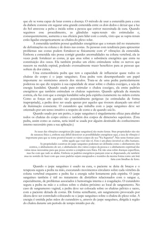 que ele se toma capaz de lutar contra a doença. O método de usar a esmeralda para a cura
da diabete consiste em segurar uma grande esmeralda entre os dois dedos e deixar que a luz
do Sol atravesse a pelra e incida sobre a pessoa que estiver necessitada de cura. Quando
seguimos esse procedimento, as glândulas supra-renais são estimuladas e,
consequentemente, aumenta a sua eficácia para lidar com a estafa, visto que as supra-renais
estão ligadas energeticamente ao chakra do plexo solar.
A esmeralda também possui qualidades energéticas que a tomam útil no tratamento
de deformações na coluna e de dores nas costas. As pessoas com tendência para apresentar
problemas nas costas podem fortalecer-se fisicamente com a* vibrações da esmeralda.
Embora a esmeralda não possa corrigir grandes anormalidades na coluna vertebral, ela às
vezes pode fortalecer as costas, já que atua sobre a substância energética que entra na
constituição dos ossos. Ela também produz um efeito estimulante sobre os nervos que
nascem na medula espinal, podendo eventualmente trazer benefícios para as pessoas que
sofrem de dor ciática.
Uma extraordinária pedra que tem a capacidade de influenciar quase todos os
chakras do corpo é o jaspe sanguíneo. Essa pedra vem desempenhando um papel
importante no misticismo através dos séculos. Trata-se de uma pedra particularmente
poderosa no que diz respeito à sua capacidade de atuar sobre o chakra coccígeo, a seja da
energia kundalini. Quando usada para estimular o chakra coccígeo, ela emite padrões
energéticos que também estimulam os chakras superiores. Quando aplicada da maneira
correta, ela faz com que a energia kundalini suba pela espinha exatamente na ordem correta
Como as forças em questão são potencialmente perigosas (se estimuladas de forma
inapropriada), a pedra deve ser usada apenas por aqueles que tiverem alcançado um nível
de iluminação consciente. O curandeiro que trabalha com o jaspe sanguíneo deve ser
orientado por um senso intuitivo a respeito de como e de quando usá-lo.
Quando usado por um perito, o jaspe sanguíneo é singularmente eficaz para alinhar
todos os chakras do corpo etérico e também dos corpos de dimensões superiores. (Esta
pedra, assim como as outras, seria inútil se usada por alguém destituído do conhecimento
interno necessário para a sua aplicação.)
As taxas das vibrações energéticas [do jaspe sanguíneo] são muito lentas. Sitas propriedades não são
de natureza física e, embora seja difícil descrever as possibilidades energéticas aqui, a taxa de vibração é
importante para que se torne possível reunir os vários corpos do seu "Eu Superior". Não tente formar juízo
sobre aquilo que você não vê. Este é um plano invisível ao olho humano.
As propriedades curativas do jaspe sanguíneo poderiam ser definidas como o alinhamento dos
centros, o alinhamento do ser, o alinhamento dos vários corpos da pessoa e o alinhamento espiritual das
várias áreas necessárias para que possa ocorrer a completa cura física. Ele não atua sobre doenças específicas,
mas faz com que tudo se alinhe. Embora os padrões energéticos pareçam estar se dispersando, ele também
atua no sentido de fazer com que esses padrões sejam energizados e reunidos da mesma forma como um ímã
faria com limalhas de ferro.

Quando o jaspe sanguíneo é usado na cura, o paciente se deita de bruços e o
terapeuta segura a pedra na mão, executando movimentos circulares sobre cada vértebra da
coluna vertebral enquanto a pedra faz a energia subir lentamente pela espinha. O jaspe
sanguíneo também é útil no tratamento de distúrbios relacionados com o sangue e,
especialmente, de problemas associados à hemorragia interna e à coagulação. O curandeiro
segura a pedra na mão e a coloca sobre o chakra próximo ao local de sangramento. No
caso de sangramento vaginal, a pedra deve ser colocada sobre os chakras pélvico e sacro,
com a paciente deitada de costas. De forma semelhante, um sangramento provocado por
úlcera deve ser controlado colocando-se o jaspe sanguíneo sobre o chakra do plexo solar. A
energia é emitida pelas mãos do curandeiro e, através do jaspe sanguíneo, dirigida à região
do chakra durante um período de tempo intuído por ele.

 