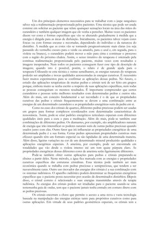 Um dos principais elementos necessários para se trabalhar com o jaspe sanguíneo
talvez seja a realimentação proporcionada pelos pacientes. Uma técnica que pode ser usada
consiste em solicitar ao paciente que relate quaisquer sensações locais na área das mãos do
curandeiro e também qualquer imagem que ele venha a perceber. Muitas vezes os pacientes
dizem ver cores e formas específicas que vão se alterando gradualmente à medida que a
energia é dirigida para as áreas de disfunção. Inicialmente, os pacientes talvez vejam cores
foscas ou com formas escuras e recortadas, dependendo do indivíduo e da natureza do
distúrbio. À medida que as cores vão se tornando progressivamente mais claras (ou seja
passando do vermelho escuro para o verde ou amarelo, para o azul e, em seguida, para o
violeta ou branco), o curandeiro poderá mover a mão para cima e continuar o processo
com a região do próximo chakra. Assim, o senso intuitivo do terapeuta é orientado pela
contínua realimentação proporcionada pelo paciente, muitas vezes com resultados e
imagens inesperados. Nem todos os pacientes conseguem fazer esse tipo de descrição de
imagens; quando isto é possível, porém, o relato é de grande ajuda para o
terapeuta Utilizando-se esta técnica e outras semelhantes, as energias naturais do terapeuta
poderão ser ampliadas e novas qualidades acrescentadas às energias curativas. É necessário
fazer muitos experimentos para se confirmar as aplicações dessas pedras. No futuro, o
estudo das aplicações terapêuticas de muitas pedras e cristais terá de ser feito em grupos
porque, embora muito se tenha escrito a respeito de suas aplicações específicas, nem todas
as pessoas conseguiram os mesmos resultados. É importante compreender que certos
curandeiros e pessoas terão melhores resultados com determinadas pedras e outros não.
Além do mais, um conceito fundamental a ser recordado é o de que as propriedades
curativas das pedras e cristais frequentemente se devem a uma combinação entre as
energias de um determinado curandeiro e as propriedades energéticas sutis da pedra em si.
Como no caso dos cristais de quartzo, diferentes pedras preciosas podem ser usadas
em grupos para formar complexos coordenados com determinadas características de
ressonância. Assim, pode-se criar padrões energéticos reticulares especiais com diferentes
qualidades úteis para a cura e para a meditação. Além do mais, pode-se também usar
combinações de diferentes pedras. Os diamantes, por exemplo, são amplificadores naturais
de energia que irão intensificar os poderes naturais sutis de outras pedras preciosas quando
usados junto com elas. Outro fator que irá influenciar as propriedades energéticas de uma
determinada pedra é a sua forma. Certas pedras apresentam propriedades curativas mais
eficazes quando têm um formato especial ou são lapidadas de uma determinada maneira.
Além disso, ligeiras variações na cor de um determinado mineral produzirão qualidades e
aplicações energéticas especiais. A ametista, por exemplo, pode ser encontrada em
tonalidades que vão desde o violeta intenso até um tom quase púrpura claro. As
propriedades energéticas dessas diferentes cores de ametista serão ligeiramente diferentes.
Pode-se também obter outras aplicações para pedras e cristais preparando-se
elixires a partir deles. Neste método, a água fica marcada com as energias e propriedades
curativas específicas das estruturas cristalinas. Essa técnica pode também ser mais
econômica quando se trabalha com pedras preciosas e semipreciosas, que tendem a ser
razoavelmente caras. Outro uso inovador das energias dos cristais é a sua combinação com
os sistemas radiônicos. O aparelho radiônico poderá determinar as frequências energéticas
específicas que o paciente possa necessitar por ocasião de determinados distúrbios. Depois
disso, o cristal correto é selecionado e suas energias transmitidas através da terapia
radiônica. As energias dos cristais podem ser irradiadas para o paciente usando-se uma
testemunha guia de ondas, sem que o paciente jamais tenha entrado em contato direto com
as pedras preciosas.
Os cristais encerram a chave que permite o acesso a uma nova e vasta tecnologia
baseada na manipulação das energias etéricas tanto para propósitos curativos como para
outras aplicações. Em virtude de seus padrões geométricos especiais, os cristais tem a

 
