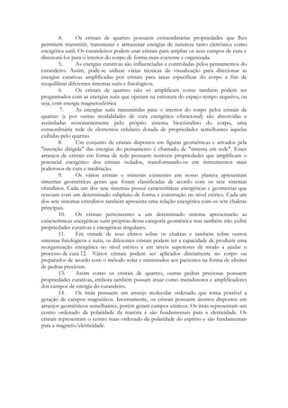 4.
Os cristais de quartzo possuem extraordinárias propriedades que lhes
permitem transmitir, transmutar e armazenar energias de natureza tanto eletrônica como
energética sutil. Os curandeiros podem usar cristais para ampliar os seus campos de cura e
direcioná-los para o interior do corpo de forma mais coerente e organizada.
5.
As energias curativas são influenciadas e controladas pelos pensamentos do
curandeiro. Assim, pode-se utilizar várias técnicas de visualização para direcionar as
energias curativas amplificadas por cristais para áreas específicas do corpo a fim de
reequilibrar diferentes sistemas sutis e fisiológicos.
6.
Os cristais de quartzo não só amplificam como também podem ser
programados com as energias sutis que operam na estrutura do espaço-tempo negativo, ou
seja, com energia magnetoelétrica
7.
As energias sutis transmitidas para o interior do corpo pelos cristais de
quartzo (e por outras modalidades de cura energética vibracional) são absorvidas e
assimiladas ressonantemente pelo próprio sistema biocristalino do corpo, uma
extraordinária rede de elementos celulares dotada de propriedades semelhantes àquelas
exibidas pelo quartzo.
8.
Um conjunto de cristais dispostos em figuras geométricas e ativados pela
"intenção dirigida" das energias do pensamento é chamado de "sistema em rede". Esses
arranjos de cristais em forma de rede possuem notáveis propriedades que amplificam o
potencial energético dos cristais isolados, transformando-os em instrumentos mais
poderosos de cura e meditação.
9.
Os vários cristais e minerais existentes em nosso planeta apresentam
simetrias geométricas gerais que foram classificadas de acordo com os sete sistemas
cristalinos. Cada um dos sete sistemas possui características energéticas e geometrias que
ressoam com um determinado subplano de forma e construção no nível etérico. Cada um
dos sete sistemas cristalinos também apresenta uma relação energética com os sete chakras
principais.
10.
Os cristais pertencentes a um determinado sistema apresentarão as
características energéticas sutis próprias dessa categoria geométrica mas também irão exibir
propriedades curativas e energéticas singulares.
11.
Em virtude de seus efeitos sobre os chakras e também sobre outros
sistemas fisiológicos e sutis, os diferentes cristais podem ter a capacidade de produzir uma
reorganização energética no nível etérico e em níveis superiores de modo a ajudar o
processo de cura 12. Vários cristais podem ser aplicados diretamente no corpo ou
preparados de acordo com o método solar e ministrados aos pacientes na forma de elixires
de pedras preciosas.
13.
Assim como os cristais de quartzo, outras pedras preciosas possuem
propriedades curativas, embora também possam atuar como transdutores e amplificadores
dos campos de energia do curandeiro.
14.
Os ímãs possuem um arranjo molecular ordenado que toma possível a
geração de campos magnéticos. Inversamente, os cristais possuem átomos dispostos em
arranjos geométricos semelhantes, porém geram campos etéricos. Os ímãs representam um
centro ordenado da polaridade da matéria e são fundamentais para a eletricidade. Os
cristais representam o centro mais ordenado da polaridade do espírito e são fundamentais
para a magneto/eletricidade.

 