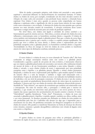 Além de ajudar a percepção psíquica, cada chakra está associado a uma questão
espiritual e emocional diferente no desenvolvimento da consciência humana. O sétimo
chakra ou chakra da coroa, por exemplo, considerado um dos mais elevados centros de
vibração do corpo sutil, está associado a uma profunda busca interior: a chamada busca
espiritual. Este chakra é mais ativo quando as pessoas estão empenhadas em buscas
religiosas e espirituais sobre o significado da vida ou numa busca interior de suas origens
como seres conscientes e em evolução. A abertura do chakra da coroa permite que a pessoa
penetre nos mais elevados estados de consciência. A ativação consciente desse centro
representa o estágio inicial da ascensão para um estado de perfeição espiritual.
No nível físico, este chakra está ligado à atividade do córtex cerebral e ao
funcionamento geral do sistema nervoso. Além disso, a correta ativação do chakra da coroa
influencia a sincronização entre os hemisférios cerebrais direito e esquerdo. O chakra da
coroa também está intimamente ligado à glândula pineal. Para que o chakra da coroa fique
completamente ativo é preciso que a mente, o corpo e o espírito estejam equilibrados. Na
pessoa que tiver o chakra da coroa aberto, o sétimo centro é representado por uma
polaridade energética entre a glândula pineal e os hemisférios cerebrais direito e esquerdo.
Anormalidades no fluxo de energia no nível do chakra da coroa podem se manifestar
através de vários tipos de disfunções cerebrais, incluindo psicoses.

O sexto chakra é o chakra da testa, às vezes chamado de "terceiro olho". São bem
conhecidas as antigas associações místicas entre este centro e a glândula pineal.
Considerando a questão a partir de um ponto de vista evolutivo, é interessante observar
que nos répteis a glândula pineal ainda está associada a um terceiro olho rudimentar dotado
até mesmo de lentes e de um fotorreceptor semelhante a uma retina. Quando o sétimo
chakra é ativado, o sexto chakra (chakra da testa) é representado por uma polaridade
energética entre a hipófise e as glândulas pineais. Quando o sétimo chakra permanece
bloqueado, o chakra da testa é representado pela hipófise e pela medula espinal. O chakra
do terceiro olho é a sede da intuição e também o órgão sutil relacionado com a
clarividência. O grau de atividade do chakra da testa é um indicador da habilidade intuitiva
do indivíduo e de seu nível de percepção consciente. O chakra da testa é um dos centros
psíquicos que pode ser gradualmente desenvolvido através de vários tipos de exercícios de
meditação. A pessoa que tiver um chakra do terceiro olho altamente desenvolvido possui a
faculdade da "visão interior", um aspecto da consciência que também está relacionado com
a introspecção. Na visão do terceiro olho, a percepção é voltada para o interior do
indivíduo, o que resulta em introvisões mais penetrantes e em novos pontos de vista a
respeito das causas superiores dos acontecimentos do mundo exterior e interior. O termo
"clarividência" significa literalmente "visão clara". Fisicamente, o chakra da testa está
associado à glândula pineal, à hipófise, à medula espinal e também aos olhos, orelhas, nariz
e aos seios paranasais. As doenças causadas por disfunção no chakra da testa podem ter
sido produzidas pelo fato de o indivíduo não desejar ver algo que é importante para o
crescimento de sua alma. Os problemas associados aos bloqueios energéticos no nível do
chakra do terceiro olho podem se manifestar fisicamente na forma de doenças tão diversas
como sinusites, cataratas e grandes desequilíbrios endócrinos (em virtude da ligação entre
esse centro e a hipófise.)

O quinto chakra ou centro da garganta atua sobre as principais glândulas e
estruturas da região do pescoço, tais como as glândulas tireóide e paratireóide, a boca, as

 