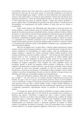 um indivíduo expressar amor. Isto inclui tanto o amor do indivíduo por si mesmo como a
expressão do amor que ele sente pelos outros. O amor pode manifestar-se na forma de
amor fraternal, dirigido para amigos e vizinhos, de amor emocional, num relacionamento
amoroso entre apaixonados, e na forma de amor espiritual. A forma mais elevada de amor
espiritual, obviamente, é o amor incondicional pelo próximo. As lições de amor estão entre
as mais importantes que temos de aprender durante o tempo que estamos destinados a
passar no plano físico. As dificuldades em aprender essas lições podem se manifestar como
anormalidades no funcionamento do chakra cardíaco, as quais, por sua vez, afetam o
coração físico.
Como muitas pessoas têm dificuldade para desenvolver o potencial interior do
chakra cardíaco, o assim chamado centro do "coração interior", não é de admirar que no
mundo de hoje haja uma enorme mortalidade devido a doenças cardíacas. Embora o hábito
de fumar e os altos níveis de colesterol sejam parcialmente responsáveis pela alta incidência
de doenças cardíacas, é irônico que a maioria dos médicos e dos pacientes deixem de
reconhecer a importância da ligação energética entre doença cardíaca, o chakra do coração
e a capacidade de o indivíduo manifestar amor. O reconhecimento dessa importante
relação psicoenergética por parte do paciente poderia ajudar os médicos a curarem a atitude
e a consciência que ajudaram a gerar os desequilíbrios energéticos que os predispuseram a
sofrer de doenças cardíacas.
Além de sua ligação com o coração físico, o chakra cardíaco proporciona energia
nutritiva sutil aos tubos bronquiais, pulmões e seios, e ainda influencia a função de todo o
sistema circulatório. Os desequilíbrios no chakra cardíaco, além de contribuírem para
ataques cardíacos e doenças nas artérias coronárias, podem também produzir outras
doenças circulatórias como, por exemplo, o derrame
uma doença que afeta milhares de
pessoas todos os anos. A redução da energia que penetra no chakra cardíaco pode
manifestar-se como uma estagnação do fluxo de sangue através de um coração físico
doente. A estase do fluxo de sangue através das câmaras do coração poderá resultar na
formação de coágulos sanguíneos. Esses coágulos são então impelidos através da
circulação, quando se alojam em pequenas artérias cerebrais e bloqueiam o fluxo de
oxigênio (e do prana) para os tecidos cerebrais, o que provoca um derrame. (Este é apenas
um exemplo de como uma disfunção energética no nível do centro cardíaco pode
manifestar-se na forma de um derrame.) A intensidade do fluxo energético sutil do chakra
cardíaco é um reflexo da importância do amor na vida do indivíduo e do grau em que esse
indivíduo está tendo suas necessidades satisfeitas nesse departamento.
Dada essa informação, podemos olhar para as doenças infantis
como a asma,
por exemplo
sob uma nova luz. As crianças asmáticas frequentemente provêm de
famílias nas quais a mãe (ou o pai) é excessivamente protetora. Tanto no nível simbólico
como no nível literal, a criança é sufocada por causa de uma manifestação desequilibrada de
amor parental, coisa que afeta o centro cardíaco. Como o chakra cardíaco influencia os
tubos bronquiais, a energia desequilibrada cria uma tendência para espasmos nas vias nasais
e problemas respiratórios, especialmente durante os períodos de conflito emocional
interior.
As energias dos quatro chakras inferiores simbolizam os quatro antigos elementos
do nosso planeta: terra, água, fogo e ar. Em virtude de sua associação com o coração e os
pulmões, que captam e distribuem o oxigênio por todo o corpo, o chakra cardíaco
simboliza o elemento ar. O plexo solar está ligado ao elemento fogo, o chakra do umbigo
representa a água e o chakra-raiz simboliza o elemento terra. Enquanto os quatro centros
inferiores representam o plano físico, os três chakras superiores estão ligados
simbolicamente aos elementos etéricos e espirituais superiores da criação. O chakra
cardíaco é considerado um chakra de transição, e serve de intermediário entre as energias
terrenas inferiores e as energias espirituais superiores. Assim como o ar, o centro cardíaco

 