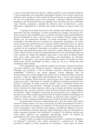 o timo era funcional basicamente durante a infância, quando os assim chamados linfócitosT eram programados com capacidades imunológicas especiais. Essa ativação especial dos
linfócitos ocorre durante um crítico período de desenvolvimento no qual eles permanecem
no timo. Os pesquisadores agora estão começando a descobrir poderosos hormônios
regulatórios que são produzidos por essa glândula. Esses hormônios do timo, conhecidos
como timosinas, aumentam a atividade dos diferentes tipos de linfócitos-T, e assim,
influenciam a capacidade de o indivíduo lutar contra as doenças ao longo de toda a sua
vida.
A regulação da atividade hormonal do timo também pode influenciar doenças que
apresentam uma base imunológica. A artrite reumatóide, por exemplo, uma doença autoimune na qual o corpo literalmente ataca a si mesmo, está sendo tratada experimentalmente
através da irradiação do timo, a fim de reduzir a sua atividade. Embora existam muitas
doenças que são basicamente distúrbios na função imunológica, os médicos estão
começando a descobrir provas da existência de componentes imunológicos em muitas
outras doenças que anteriormente não se pensava estarem relacionadas com esse aspecto
da função corporal. Por exemplo: os cientistas descobriram recentemente provas da
existência de um componente imunológico na trombose coronária, uma doença que se
achava estar relacionada basicamente com o colesterol, o regime alimentar, a hipertensão e
o fumo. Muitas doenças em que há um hipofuncionamento de um determinado órgão, tais
como ausência de ovulação das glândulas supra-renais e certos tipos de diabete infantil,
estão agora sendo relacionadas com mecanismos auto-imunológicos de destruição
glandular. O importante é que muitas doenças diferentes podem ser afetadas de forma
indireta pelo controle imunológico do timo, o qual, por sua vez, é influenciado pela
atividade do chakra cardíaco.
Vários pesquisadores que estudaram a relação entre emoções e doença descobriram
uma forte correlação entre depressão, desgosto e diminuição das defesas imunológicas.
Psicólogos que estudaram a vida de pacientes cancerosos observaram interessantes
similaridades. Verificou-se que muitos pacientes tiveram depressão antes do
desenvolvimento dos tumores malignos. De acordo com os estudos de LeShan, em muitos
pacientes o câncer foi diagnosticado aproximadamente doze a dezoito meses depois da
morte de seus cônjuges. Nesses pacientes, é provável que a dor e a depressão prolongadas
tenham provocado a diminuição da atividade de vigilância imunológica responsável pela
detecção e destruição de células cancerosas isoladas. Assim, a imunidade reduzida dos
pacientes enlutados teria permitido a formação de grupos maiores e imunologicamente
menos vulneráveis de células cancerosas. Sabe-se que a redução das defesas imunológicas,
qualquer que seja a sua causa, aumenta os riscos de desenvolvimentos de tumores malignos
nos pacientes. Alguns oncologistas observaram que pais pesarosos com o diagnóstico de
leucemia em seus filhos também apresentam sinais de redução das defesas imunológicas em
exames de laboratório. Esses exemplos ilustram os poderosos efeitos negativos que o
desgosto, a estafa e a depressão podem produzir nos sistemas de defesa imunológica.
Os pesquisadores ainda não compreenderam que o fluxo de energia sutil do prana
através do chakra cardíaco é um fator essencial para o correto funcionamento do timo e,
portanto, das defesas imunológicas do organismo. O timo produz fatores hormonais, tais
como a timopoetina e outras timosinas, que regulam a atividade dos linfócitos de todo o
corpo. Os hormônios secretados pelo timo atuam basicamente sobre um subconjunto de
células sanguíneas conhecido como linfócitos-T ou células-T. Os linfócitos recebem esse
nome porque adquirem suas capacidades especializadas durante um período de
permanência no timo, numa etapa inicial de programação celular.
Avanços recentes no campo da imunologia constataram a existência de subgrupos
de linfócitos-T conhecidos como células assistentes-T e supressoras-T. As células
assistentes-T ajudam as células produtoras de anticorpos, e outros tipos de células

 