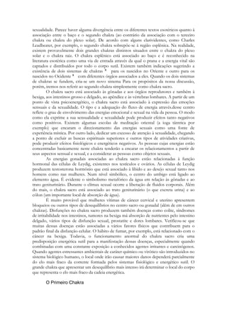 sexualidade. Parece haver alguma divergência entre os diferentes textos esotéricos quanto à
associação entre o baço e o segundo chakra (ao contrário da associação com o terceiro
chakra ou chakra do plexo solar). De acordo com alguns clarividentes, como Charles
Leadbeater, por exemplo, o segundo chakra sobrepõe-se à região esplênica. Na realidade,
existem provavelmente dois grandes chakras distintos situados entre o chakra do plexo
solar e o chakra raiz. O chakra esplênico está associado ao baço e é reconhecido na
literatura esotérica como uma via de entrada através da qual o prana e a energia vital são
captados e distribuídos por todo o corpo sutil. Existem também indicações sugerindo a
existência de dois sistemas de chakras
para os nascidos no Oriente e outro para os
nascidos no Ocidente
com diferentes órgãos associados a eles. Quando os dois sistemas
de chakras se fundem, cria-se um novo sistema Para os propósitos da nossa discussão,
porém, iremos nos referir ao segundo chakra simplesmente como chakra sacro.
O chakra sacro está associado às gônadas e aos órgãos reprodutores e também à
bexiga, aos intestinos grosso e delgado, ao apêndice e às vértebras lombares. A partir de um
ponto de vista psicoenergético, o chakra sacro está associado à expressão das emoções
sensuais e da sexualidade. O tipo e a adequação do fluxo de energia através.desse centro
reflete o grau de envolvimento das energias emocional e sexual na vida da pessoa. O modo
como ela exprime a sua sensualidade e sexualidade pode produzir efeitos tanto negativos
como positivos. Existem algumas escolas de meditação oriental (a ioga tântrica por
exemplo) que encaram o direcionamento das energias sexuais como uma fonte de
experiência mística. Por outro lado, dedicar um excesso de atenção à sexualidade, chegando
a ponto de excluir as buscas espirituais superiores e outros tipos de atividades criativas,
pode produzir efeitos fisiológicos e energéticos negativos. As pessoas cujas energias estão
concentradas basicamente neste chakra tenderão a encarar os relacionamentos a partir de
seus aspectos sensual e sexual, e a considerar as pessoas como objetos sexuais.
As energias gonadais associadas ao chakra sacro estão relacionadas à função
hormonal das células de Leydig, existentes nos testículos e ovários. As células de Leydig
produzem testosterona hormônio que está associado à libido e ao desejo sexual tanto nos
homens como nas mulheres. Num nível simbólico, o centro do umbigo está ligado ao
elemento água. É evidente o simbolismo metafórico da água em relação às gônadas e ao
trato geniturinário. Durante o clímax sexual ocorre a liberação de fluidos corporais. Além
do mais, o chakra sacro está associado ao trato geniturinário (o que excreta urina) e ao
cólon (um importante local de absorção de água).
É muito provável que mulheres vítimas de câncer cervical e uterino apresentem
bloqueios ou outros tipos de desequilíbrios no centro sacro ou gonadal (além de em outros
chakras). Disfunções no chakra sacro produzem também doenças como colite, síndromes
de irritabilidade nos intestinos, tumores na bexiga má absorção de nutrientes pelo intestino
delgado, vários tipos de disfunção sexual, prostatite e dores lombares. Verificou-se que
muitas dessas doenças estão associadas a vários fatores físicos que contribuem para o
padrão final da disfunção celular. O hábito de fumar, por exemplo, está relacionado com o
câncer na bexiga. Todavia, o funcionamento anormal do chakra sacro cria uma
predisposição energética sutil para a manifestação dessas doenças, especialmente quando
combinadas com uma constante exposição a conhecidos agentes irritantes e carcinógenos.
Quando agentes estressantes ambientais de caráter químico ou virótico são introduzidos no
sistema biológico humano, o local onde irão causar maiores danos dependerá parcialmente
do elo mais fraco da corrente formada pelos sistemas fisiológico e energético sutil. O
grande chakra que apresentar um desequilíbrio mais intenso irá determinar o local do corpo
que representa o elo mais fraco da cadeia energética.

 