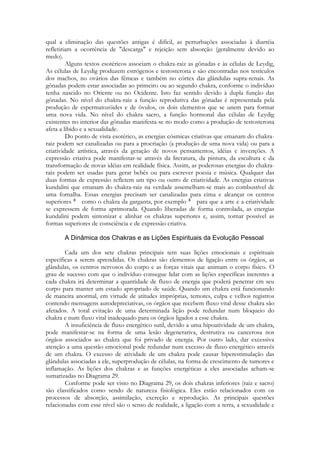 qual a eliminação das questões antigas é difícil, as perturbações associadas à diarréia
refletiriam a ocorrência de "descarga" e rejeição sem absorção (geralmente devido ao
medo).
Alguns textos esotéricos associam o chakra-raiz as gônadas e às células de Leydig,
As células de Leydig produzem estrógenos e testosterona e são encontradas nos testículos
dos machos, no ovários das fêmeas e também no córtex das glândulas supra-renais. As
gônadas podem estar associadas ao primeiro ou ao segundo chakra, conforme o indivíduo
tenha nascido no Oriente ou no Ocidente. Isto faz sentido devido à dupla função das
gônadas. No nível do chakra-raiz a função reprodutiva das gônadas é representada pela
produção de espermatozóides e de óvulos, os dois elementos que se unem para formar
uma nova vida. No nível do chakra sacro, a função hormonal das células de Leydig
existentes no interior das gônadas manifesta-se no modo como a produçâo de testosterona
afeta a libido e a sexualidade.
Do ponto de vista esotérico, as energias cósmicas criativas que emanam do chakraraiz podem ser canalizadas ou para a procriação (a produção de uma nova vida) ou para a
criatividade artística, através da geração de novos pensamentos, idéias e invenções. A
expressão criativa pode manifestar-se através da literatura, da pintura, da escultura c da
transformação de novas idéias em realidade física. Assim, as poderosas energias do chakraraiz podem ser usadas para gerar bebês ou para escrever poesia e música. Qualquer das
duas formas de expressão refletem um tipo ou outro de criatividade. As energias criativas
kundalini que emanam do chakra-raiz na verdade assemelham-se mais ao combustível dc
uma fornalha. Essas energias precisam ser canalizadas para cima e alcançar os centros
superiores
como o chakra da garganta, por exemplo
para que a arte e a criatividade
se expressem de forma aprimorada. Quando liberadas de forma controlada, as energias
kundalini podem sintonizar e alinhar os chakras superiores e, assim, tornar possível as
formas superiores de consciência e de expressão criativa.

Cada um dos sete chakras principais tem suas lições emocionais e espirituais
específicas a serem aprendidas. Os chakras são elementos de ligação entre os órgãos, as
glândulas, os centros nervosos do corpo e as forças vitais que animam o corpo físico. O
grau de sucesso com que o indivíduo consegue lidar com as lições específicas inerentes a
cada chakra irá determinar a quantidade de fluxo de energia que poderá penetrar cm seu
corpo para manter um estado apropriado de saúde. Quando um chakra está funcionando
de maneira anormal, em virtude de atitudes impróprias, temores, culpa e velhos registros
contendo mensagens autodepreciativas, os órgãos que recebem fluxo vital desse chakra são
afetados. A total evitação de uma determinada lição pode redundar num bloqueio do
chakra e num fluxo vital inadequado para os órgãos ligados a esse chakra.
A insuficiência de fluxo energético sutil, devido a uma hipoatividade de um chakra,
pode manifestar-se na forma de uma lesão degenerativa, destrutiva ou cancerosa nos
órgãos associados ao chakra que foi privado de energia. Por outro lado, dar excessiva
atenção a uma questão emocional pode redundar num excesso de fluxo energético através
de um chakra. O excesso de atividade de um chakra pode causar hiperestimulação das
glândulas associadas a ele, superprodução de células, na forma de crescimento de tumores e
inflamação. As lições dos chakras e as funções energéticas a eles associadas acham-se
sumarizadas no Diagrama 29.
Conforme pode ser visto no Diagrama 29, os dois chakras inferiores (raiz e sacro)
são classificados como sendo de natureza fisiológica. Eles estão relacionados com os
processos de absorção, assimilação, excreção e reprodução. As principais questões
relacionadas com esse nível são o senso de realidade, a ligação com a terra, a sexualidade e

 