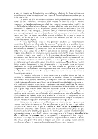 a mais no processo de distanciamento das explicações religiosas das forças místicas que
impulsionam os seres humanos através da vida e, de forma igualmente misteriosa, para a
doença e a morte.
Os pontos de vista dos médicos modernos estão profundamente entrincheirados
dentro de uma cosmovisão newtoniana com centenas de anos de idade. O modelo
newtoniano havia sido uma importante ajuda para os progressos mecânicos e teóricos da
era da Revolução Industrial. À medida que os físicos adquiriam maior experiência com os
fenômenos da eletricidade e do magnetismo, porém, acabou-se descobrindo que esse
modelo sofria de várias limitações. Da mesma forma, a cosmovisão newtoniana carece de
uma explicação adequada para os papéis das forças vitais nos sistemas vivos. Embora tenha
havido uma época na história da medicina em que o vitalismo foi popular, o excesso de
confiança na tecnologia e na ciência rejeitaram essas filosofias em favor de modelos
mecanicistas da vida orgânica.
A visão newtoniana baseia-se nos primeiros modelos de comportamento
mecanicista derivados da observação da natureza. A aceleração e a gravidade foram
analisadas por Newton depois de ele ter observado a queda de uma maçã. Newton aplicou
a matemática às suas observações e deduziu várias leis de movimento que descreviam o que
tinha visto. Essas antigas leis de Newton capacitaram os cientistas a fazer predições a
respeito do modo como os sistemas mecânicos iriam se comportar. O modelo newtoniano
era bastante avançado para a sua época. Ao desenvolver o cálculo, Newton proporcionou
aos cientistas uma ferramenta com a qual poderiam investigar o universo observável. Isso
deu um novo sentido às descobertas cientificas e tornou possível a criação de muitas
invenções que, desde então, têm trazido benefícios à humanidade. Mas as leis de Newton
diziam respeito basicamente à força da gravidade e à sua atuação sobre corpos em
movimento no campo gravitacional da Terra. Seus modelos não puderam explicar o
comportamento da eletricidade e do magnetismo nos anos subsequentes. Por fim, novos
modelos do universo tiveram de ser inventados para acomodar esses interessantes
fenômenos energéticos.
Os cientistas mais uma vez estão começando a descobrir forças que não se
encaixam no modelo newtoniano convencional da realidade. Embora sua existência não
seja admitida pelos cientistas ortodoxos, as energias da força vital estão sendo estudadas
por vários pesquisadores que reconhecem sua fundamental importância para os sistemas vivos. Infelizmente, porém, a maioria dos pesquisadores da área da medicina e das ciências
biológicas ainda trabalha com base num modelo newtoniano dos sistemas vivos, de acordo
com o qual o corpo humano é visto como um mecanismo celular. Os pesquisadores ainda
não reconhecem o papel fundamental das energias vitais que animam o corpo. Embora a
medicina tenha aumentado sua sofisticação, concentrando-se nas interações celulares em
nível molecular, os modelos fisiológicos baseiam-se estritamente no comportamento da
matéria física densa. Esses modelos rejeitam as contribuições dos campos bioenergéticos,
os quais influenciam os padrões de crescimento e expressão do corpo físico.
Existe um novo gênero de médico/terapeuta, atualmente em expansão, que
procura entender o funcionamento dos seres humanos a partir de uma revolucionária
perspectiva de acordo com a qual
. Esses cientistas
espiritualistas encaram o corpo humano como um modelo instrucional graças ao qual
poderemos começar a entender, não apenas a nós mesmos, mas também o funcionamento
interno da natureza e os segredos do universo. Através da percepção de que os
, podemos começar a compreender novos pontos de vista a respeito
da saúde e da doença. Essa nova visão einsteiniana proporcionará aos médicos do futuro
não apenas uma perspectiva única a respeito das causas das doenças como também
métodos mais eficazes de curar as enfermidades que afligem os seres humanos.

 