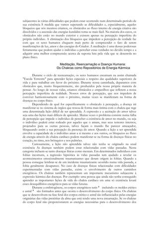 subjacentes às várias dificuldades que podem estar ocorrendo num determinado período de
sua existência À medida que vamos superando as dificuldades e, especialmente, aqueles
bloqueios que nós mesmos criamos, os obstáculos ao fluxo interno de energia criativa são
dissolvidos e a ascensão das energias kundalini torna-se mais fácil. Na maioria dos casos, os
obstáculos não estão no mundo exterior e existem apenas na percepção imperfeita do
próprio indivíduo. A eliminação dos bloqueios que impedem a percepção da verdade faz
com que os seres humanos cheguem mais perto de compreender o fato de serem
manifestações de luz, amor e das energias do Criador. A meditação é uma dessas poderosas
ferramentas que podem ajudar o indivíduo a perceber essas verdades no devido tempo e a
adquirir uma melhor compreensão acerca da suposta luta pela vida que se desenrola no
plano físico.

Durante o ciclo de reencarnação, os seres humanos encarnam na assim chamada
"Escola Terrestre" para aprender lições especiais a respeito das qualidades superiores da
vida e para trabalhar em favor do próximo. Durante nossa caminhada, deparamos com
obstáculos que, muito frequentemente, são produzidos pela nossa própria maneira de
pensar. Ao longo de nossas vidas, criamos obstáculos e empecilhos que refletem a nossa
percepção imperfeita da realidade. Nossos erros de percepção, que nos impedem de
conviver harmoniosamente com o próximo, muitas vezes se manifestam na forma de
doenças no corpo físico.
Dependendo de qual for especificamente o obstáculo à percepção, a doença irá
manifestar-se no sistema de órgãos que ressoa de forma mais íntima com o chakra que rege
uma determinada lição difícil de ser aprendida. A expressão e a aceitação do amor talvez
seja uma das lições mais difíceis de aprender. Muitas vezes o problema consiste numa falha
de percepção que impede o indivíduo de perceber a existência de amor no mundo, ou seja
o indivíduo poderá estar rodeado por aqueles que o amam, mas seus temores internos,
projetados para as outras pessoas, talvez façam o mundo lhe parecer ameaçador,
bloqueando assim a sua percepção da presença do amor. Quando a lição a ser aprendida
envolve a capacidade de o indivíduo amar a si mesmo e aos outros, os bloqueios ao fluxo
de energia através do chakra cardíaco podem manifestar-se na forma de doenças físicas no
coração, no timo, nos brônquios e nos pulmões.
Curiosamente, a lição não aprendida talvez não tenha se originado na atual
existência As doenças também podem estar relacionadas com vidas passadas. Nesta
categoria incluem-se tanto doenças físicas como mentais. Em determinados indivíduos com
fobias incomuns, a regressão hipnótica às vidas passadas tem ajudado a revelar os
acontecimentos emocionalmente traumatizantes que deram origem às fobias. Quando a
pessoa consegue lembrar-se de um incidente traumatizante ocorrido numa vida passada, a
fobia geralmente desaparece. No caso de doenças físicas relacionadas com dificuldades
experimentadas com vidas passadas, existe o envolvimento de outros caminhos
energéticos. Os chakras também representam um importante mecanismo subjacente à
expressão kármica das doenças. Por exemplo: uma pessoa que ainda não tenha conseguido
aprender as importantes lições de vida do chakra cardíaco em uma só existência levará
esses desequilíbrios energéticos para as vidas futuras.
Durante a embriogênese, os corpos energéticos sutis
incluindo os moldes etérico
e astral
são formados antes que ocorra o desenvolvimento do corpo físico. Os chakras
que se desenvolvem na fase fetal dos corpos etérico e astral são influenciados pelas energias
originárias das vidas pretéritas da alma que está tendo uma nova encarnação. Se os chakras
do corpo fetal não proporcionarem as energias necessárias para o desenvolvimento dos

 