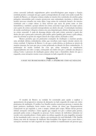 córtex sensorial (utilizada originalmente pelos neurofisiologistas para mapear a função
cerebral) produz a sensação de que a parte correspondente do corpo está sendo tocada No
modelo de Bentov, as vibrações sônicas criadas no interior dos ventrículos do cérebro pelas
pulsações transmitidas pelo coração promovem uma estimulação mecânica e elétrica dos
tecidos nervosos situados em tomo deles. Logo acima do ventrículo lateral e do terceiro
ventrículo está o corpo caloso (o feixe nervoso que serve de ponte entre os dois
hemisférios) e também a porção inferior do córtex sensorial. Logo acima do corpo caloso
está a parte do córtex sensorial correspondente aos dedos dos pés. A estimulação mecânica
do tecido cerebral por vibrações sônicas cria uma despolarização elétrica (descarga nervosa)
no córtex sensorial. A onda de descarga elétrica sobe pelo córtex sensorial a partir dos
dedos dos pés e passa pelo tornozelo, pelo joelho, pelos quadris, pelo tronco e pela cabeça,
antes de retornar ao ponto de origem através do corpo caloso, fechando o ciclo.
Bentov postulou que em praticantes avançados de meditação o exercício produz
uma atividade elétrica estimulatória cíclica que reverbera num trajeto circular através do
córtex cerebral. A hipótese de Bentov é a de que a onda elétrica, ao deslocar-se através da
matéria cinzenta, faz com que esta se torne polarizada na direção do fluxo estimulatório. A
polarização do tecido cerebral faz com que várias sensações se manifestem
sequencialmente em todo o corpo, começando nos dedos dos pés e subindo em direção à
cabeça Como o processo da meditação parece afetar mais o hemisfério direito do que o
esquerdo, essas sensações muitas vezes começam no lado esquerdo do corpo.
A BASE NEUROSSENSORIAL PARA A SÍNDROME FISIO-KUNDALINI

O modelo de Bentov na verdade foi construído para ajudar a explicar o
aparecimento de progressivos sistemas de alterações no lado esquerdo do corpo em vários
praticantes de meditação. O médico Lee Sanella estudou numerosas pessoas, a maioria das
quais praticava meditação havia muitos anos, vítimas de dores que frequentemente
começavam no pé esquerdo e, com o tempo, subiam pelo corpo. Muitas dessas pessoas
tinham sensações estranhas e dores agudas que surgiam nos pés e subiam pelas pernas,
passando pelas costas e chegando ao pescoço. Certo número de indivíduos relataram ter
ouvido sons ensurdecedores e fortes apitos na cabeça seguidos de uma magnífica sensação
de luz inundando todo o seu ser e, depois, um sentimento de total felicidade. 0 Dr. Sanella
chama esta série de sintomas de síndrome físio-kundalini. Em alguns casos, essas dores e
sensações anormais no lado esquerdo do corpo também se manifestaram em pessoas que,

 