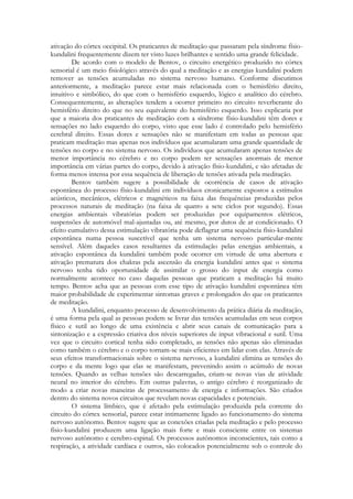 ativação do córtex occipital. Os praticantes de meditação que passaram pela síndrome físiokundalini frequentemente dizem ter visto luzes brilhantes e sentido uma grande felicidade.
De acordo com o modelo de Bentov, o circuito energético produzido no córtex
sensorial é um meio fisiológico através do qual a meditação e as energias kundalini podem
remover as tensões acumuladas no sistema nervoso humano. Conforme discutimos
anteriormente, a meditação parece estar mais relacionada com o hemisfério direito,
intuitivo e simbólico, do que com o hemisfério esquerdo, lógico e analítico do cérebro.
Consequentemente, as alterações tendem a ocorrer primeiro no circuito reverberante do
hemisfério direito do que no seu equivalente do hemisfério esquerdo. Isso explicaria por
que a maioria dos praticantes de meditação com a síndrome físio-kundalini têm dores e
sensações no lado esquerdo do corpo, visto que esse lado é controlado pelo hemisfério
cerebral direito. Essas dores e sensações não se manifestam em todas as pessoas que
praticam meditação mas apenas nos indivíduos que acumularam uma grande quantidade de
tensões no corpo e no sistema nervoso. Os indivíduos que acumularam apenas tensões de
menor importância no cérebro e no corpo podem ter sensações anormais de menor
importância em várias partes do corpo, devido à ativação físio-kundalini, e são afetadas de
forma menos intensa por essa sequência de liberação de tensões ativada pela meditação.
Bentov também sugere a possibilidade de ocorrência de casos de ativação
espontânea do processo físio-kundalini em indivíduos cronicamente expostos a estímulos
acústicos, mecânicos, elétricos e magnéticos na faixa das frequências produzidas pelos
processos naturais de meditação (na faixa de quatro a sete ciclos por segundo). Essas
energias ambientais vibratórias podem ser produzidas por equipamentos elétricos,
suspensões de automóvel mal-ajustadas ou, até mesmo, por dutos de ar condicionado. O
efeito cumulativo dessa estimulação vibratória pode deflagrar uma sequência físio-kundalini
espontânea numa pessoa suscetível que tenha um sistema nervoso particular-mente
sensível. Além daqueles casos resultantes da estimulação pelas energias ambientais, a
ativação espontânea da kundalini também pode ocorrer em virtude de uma abertura e
ativação prematura dos chakras pela ascensão da energia kundalini antes que o sistema
nervoso tenha tido oportunidade de assimilar o grosso do input de energia como
normalmente acontece no caso daquelas pessoas que praticam a meditação há muito
tempo. Bentov acha que as pessoas com esse tipo de ativação kundalini espontânea têm
maior probabilidade de experimentar sintomas graves e prolongados do que os praticantes
de meditação.
A kundalini, enquanto processo de desenvolvimento da prática diária da meditação,
é uma forma pela qual as pessoas podem se livrar das tensões acumuladas em seus corpos
físico e sutil ao longo de uma existência e abrir seus canais de comunicação para a
sintonização e a expressão criativa dos níveis superiores de input vibracional e sutil. Uma
vez que o circuito cortical tenha sido completado, as tensões não apenas são eliminadas
como também o cérebro e o corpo tornam-se mais eficientes em lidar com elas. Através de
seus efeitos transformacionais sobre o sistema nervoso, a kundalini elimina as tensões do
corpo e da mente logo que elas se manifestam, prevenindo assim o acúmulo de novas
tensões. Quando as velhas tensões são descarregadas, criam-se novas vias de atividade
neural no interior do cérebro. Em outras palavras, o antigo cérebro é reorganizado de
modo a criar novas maneiras de processamento de energia e informações. São criados
dentro do sistema novos circuitos que revelam novas capacidades e potenciais.
O sistema límbico, que é afetado pela estimulação produzida pela corrente do
circuito do córtex sensorial, parece estar intimamente ligado ao funcionamento do sistema
nervoso autônomo. Bentov sugere que as conexões criadas pela meditação e pelo processo
físio-kundalini produzem uma ligação mais forte e mais consciente entre os sistemas
nervoso autônomo e cerebro-espinal. Os processos autônomos inconscientes, tais como a
respiração, a atividade cardíaca e outros, são colocados potencialmente sob o controle do

 