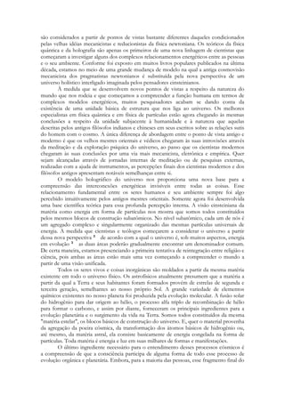 são considerados a partir de pontos de vistas bastante diferentes daqueles condicionados
pelas velhas idéias mecanicistas e reducionistas da física newtoniana. Os teóricos da física
quântica e da holografia são apenas os primeiros de uma nova linhagem de cientistas que
começaram a investigar alguns dos complexos relacionamentos energéticos entre as pessoas
e o seu ambiente. Conforme foi exposto em muitos livros populares publicados na última
década, estamos no meio de uma grande mudança de modelo na qual a antiga cosmovisão
mecanicista dos pragmatistas newtonianos é substituída pela nova perspectiva de um
universo holístico interligado imaginada pelos pensadores einsteinianos.
À medida que se desenvolvem novos pontos de vistas a respeito da natureza do
mundo que nos rodeia e que começamos a compreender a função humana em termos de
complexos modelos energéticos, muitos pesquisadores acabam se dando conta da
existência de uma unidade básica de estrutura que nos liga ao universo. Os melhores
especialistas em física quântica e em física de partículas estão agora chegando às mesmas
conclusões a respeito da unidade subjacente à humanidade e à natureza que aquelas
descritas pelos antigos filósofos indianos e chineses em seus escritos sobre as relações sutis
do homem com o cosmo. A única diferença de abordagem entre o ponto de vista antigo e
moderno é que os velhos mestres orientais e védicos chegaram às suas introvisões através
da meditação e da exploração psíquica do universo, ao passo que os cientistas modernos
chegaram às suas conclusões por uma via mais mecanicista, eletrônica e empírica. Quer
sejam alcançadas através de jornadas internas de meditação ou de pesquisas externas,
realizadas com a ajuda de instrumentos, as percepções finais dos cientistas modernos e dos
filósofos antigos apresentam notáveis semelhanças entre si.
O modelo holográfico do universo nos proporciona uma nova base para a
compreensão das interconexões energéticas invisíveis entre todas as coisas. Esse
relacionamento fundamental entre os seres humanos e seu ambiente sempre foi algo
percebido intuitivamente pelos antigos mestres orientais. Somente agora foi desenvolvida
uma base científica teórica para essa profunda percepção interna. A visão einsteiniana da
matéria como energia em forma de partículas nos mostra que somos todos constituídos
pelos mesmos blocos de construção subatômicos. No nível subatômico, cada um de nós é
um agregado complexo e singularmente organizado das mesmas partículas universais de
energia. A medida que cientistas e teólogos começarem a considerar o universo a partir
dessa nova perspectiva
de acordo com a qual o universo é, sob muitos aspectos, energia
em evolução
as duas áreas poderão gradualmente encontrar um denominador comum.
De certa maneira, estamos presenciando a primeira tentativa de reintegração entre religião e
ciência, pois ambas as áreas estão mais uma vez começando a compreender o mundo a
partir de uma visão unificada.
Todos os seres vivos e coisas inorgânicas são moldados a partir da mesma matéria
existente em todo o universo físico. Os astrofísicos atualmente presumem que a matéria a
partir da qual a Terra e seus habitantes foram formados provém de estrelas de segunda e
terceira geração, semelhantes ao nosso próprio Sol. A grande variedade de elementos
químicos existentes no nosso planeta foi produzida pela evolução molecular. A fusão solar
do hidrogênio para dar origem ao hélio, o processo alfa triplo de recombinação de hélio
para formar o carbono, e assim por diante, forneceram os principais ingredientes para a
evolução planetária e o surgimento da vida na Terra. Somos todos constituídos da mesma
"matéria estelar", os blocos básicos de construção do universo. E, quer o material provenha
da agregação da poeira cósmica, da transformação dos átomos básicos de hidrogênio ou,
até mesmo, da matéria astral, ela consiste basicamente de energia congelada na forma de
partículas. Toda matéria é energia e luz em suas milhares de formas e manifestações.
O último ingrediente necessário para o entendimento desses processos cósmicos é
a compreensão de que a consciência participa de alguma forma de todo esse processo de
evolução orgânica e planetária. Embora, para a maioria das pessoas, esse fragmento final do

 