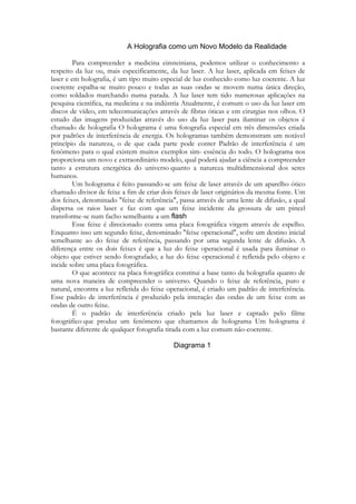 Para compreender a medicina einsteiniana, podemos utilizar o conhecimento a
respeito da luz ou, mais especificamente, da luz laser. A luz laser, aplicada em feixes de
laser e em holografia, é um tipo muito especial de luz conhecido como luz coerente. A luz
coerente espalha-se muito pouco e todas as suas ondas se movem numa única direção,
como soldados marchando numa parada. A luz laser tem tido numerosas aplicações na
pesquisa cientifica, na medicina e na indústria Atualmente, é comum o uso da luz laser em
discos de vídeo, em telecomunicações através de fibras óticas e em cirurgias nos olhos. O
estudo das imagens produzidas através do uso da luz laser para iluminar os objetos é
chamado de holografia O holograma é uma fotografia especial em três dimensões criada
por padrões de interferência de energia. Os hologramas também demonstram um notável
princípio da natureza, o de que cada parte pode conter Padrão de interferência é um
fenômeno para o qual existem muitos exemplos sim- essência do todo. O holograma nos
proporciona um novo e extraordinário modelo, qual poderá ajudar a ciência a compreender
tanto a estrutura energética do universo quanto a natureza multidimensional dos seres
humanos.
Um holograma é feito passando-se um feixe de laser através de um aparelho ótico
chamado divisor de feixe a fim de criar dois feixes de laser originários da mesma fonte. Um
dos feixes, denominado "feixe de referência", passa através de uma lente de difusão, a qual
dispersa os raios laser e faz com que um feixe incidente da grossura de um pincel
transforme-se num facho semelhante a um
.
Esse feixe é direcionado contra uma placa fotográfica virgem através de espelho.
Enquanto isso um segundo feixe, denominado "feixe operacional", sofre um destino inicial
semelhante ao do feixe de referência, passando por uma segunda lente de difusão. A
diferença entre os dois feixes é que a luz do feixe operacional é usada para iluminar o
objeto que estiver sendo fotografado; a luz do feixe operacional é refletida pelo objeto e
incide sobre uma placa fotográfica.
O que acontece na placa fotográfica constitui a base tanto da holografia quanto de
uma nova maneira de compreender o universo. Quando o feixe de referência, puro e
natural, encontra a luz refletida do feixe operacional, é criado um padrão de interferência.
Esse padrão de interferência é produzido pela interação das ondas de um feixe com as
ondas de outro feixe.
É o padrão de interferência criado pela luz laser e captado pelo filme
fotográfico que produz um fenômeno que chamamos de holograma Um holograma é
bastante diferente de qualquer fotografia tirada com a luz comum não-coerente.

 
