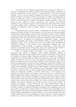 Os métodos de cura vibracionais representam novas maneiras de se lidar com as
doenças. Os praticantes da medicina energética sutil procuram corrigir as disfunções no
organismo manipulando os níveis invisíveis
porém essenciais
da estrutura e função
humanas. A cura no nível da anatomia energética sutil baseia-se no conceito, encampado
pela Nova Física, de que todas as formas de matéria são, na verdade, uma manifestação de
energia. A medida que a ciência e a tecnologia evoluem, de modo a tornar visível o que
antes era invisível, maior será o número de cientistas e médicos forçados a alterar seus
pontos de vista a respeito da natureza estendida dos seres humanos. Este fenômeno
assemelha-se ao que aconteceu quando o desenvolvimento do microscópio forçou muitas
associações médicas céticas a seguirem os conselhos de Lister e de outros pensadores
pioneiros que afirmavam serem os "germes invisíveis" a causa de tantas doenças e
sofrimento.
Nos primeiros dias da ciência médica, a compreensão da estrutura e da função
humana era bastante limitada. O corpo humano era visto como uma intrincada máquina
constituída por bombas, pistões, mecanismos de transmissão e polias. Os únicos modelos
existentes nessa época eram mecanicistas e, assim, era natural que os seres humanos fossem
comparados ao que, então, havia de mais avançado em matéria de ciência. 0 tratamento das
doenças baseava-se na aplicação de medicamentos, cataplasmas, laxantes e métodos
cirúrgicos consagrados pelo tempo. Ocasionalmente, faziam-se tentativas pioneiras de
experimentar coisas novas. Na maioria das vezes, esses médicos que experimentavam
tratamentos diferentes ou não-ortodoxos eram considerados charlatães pelos seus
contemporâneos. Todavia, quando as pesquisas demonstraram a eficácia dos novos
métodos de tratamento, esses cientistas antes tidos como charlatães (Lister, Pasteur e
outros) acabaram sendo elevados à condição de "pioneiros" e de "inovadores".
Através do método empírico de tentativa e erro, demonstrou-se que vários
tratamentos eram eficazes ou perigosos, sendo, portanto, largamente adotados ou
abandonados. Boa parte da clínica médica baseou-se durante muito tempo no que poderia
ser chamado de consenso médico. Quaisquer que fossem os modelos ou a filosofia de
tratamento que se transformassem no corpo de conhecimentos aceito pelo establishment
médico do momento, eram tidos como uma espécie de evangelho pelos seus adeptos.
Diversos tratamentos de um ou outro tipo, incluindo o uso de sangrias, de catárticos e até
mesmo de sanguessugas, já estiveram em voga A medida que o pensamento científico foi se
tornando mais sofisticado, surgiram novos modelos da função humana. Lamentavelmente,
o ponto de vista dominante, segundo o qual o corpo humano é um mecanismo intrincado,
subsistiu até os dias de hoje. A única diferença é que as "engrenagens e polias" do grande
mecanismo tomaram-se cada vez menores. Muito embora tenhamos avançado muito no
sentido da compreensão científica, os médicos ainda vêem os seres humanos como
máquinas, O coração humano, por exemplo, o centro do nosso ser, é considerado uma
bomba infatigável que bombeia sangue para todo o corpo de forma contínua e regular.
Todavia, alguns autores esotéricos consideram o coração a sede da alma a parte do corpo
através da qual a força vital se liga ao corpo físico. Mecanisticarnente, os médicos vêem o
coração como um motor físico cujos atributos são a força e a precisão. Assim, de forma
simplista, eles tentaram reproduzir suas funções por meio de um coração artificial. As
tentativas de substituir o coração humano por um coração artificial foram cheias de
problemas. O problema mais frequente parecia ser a ocorrência de repetidos acidentes
vasculares cerebrais e consequentes disfunções neurológicas. Esta complicação ocorreu em
quase todos os receptores do coração artificial, com variáveis graus de gravidade entre os
diversos pacientes. Os acidentes vasculares cerebrais ocorreram com tanta frequência que a
Food and Drug Administration só está permitindo o uso do coração artificial como uma
medida temporária antes de um transplante de coração humano. O modelo mecanicista
sugeriria que a causa dos repetidos problemas apresentados pelo coração artificial é a

 
