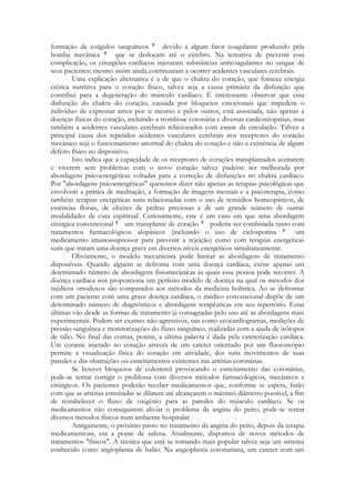 formação de coágulos sanguíneos
devido a algum fator coagulante produzido pela
bomba mecânica
que se deslocam até o cérebro. Na tentativa de prevenir essa
complicação, os cirurgiões cardíacos injetaram substâncias anticoagulantes no sangue de
seus pacientes; mesmo assim ainda continuaram a ocorrer acidentes vasculares cerebrais.
Uma explicação alternativa é a de que o chakra do coração, que fornece energia
etérica nutritiva para o coração físico, talvez seja a causa primária da disfunção que
contribui para a degeneração do músculo cardíaco. É interessante observar que essa
disfunção do chakra do coração, causada por bloqueios emocionais que impedem o
indivíduo de expressar amor por si mesmo e pelos outros, está associada, não apenas a
doenças físicas do coração, incluindo a trombose coronária e diversas cardiomiopatias, mas
também a acidentes vasculares cerebrais relacionados com estase da circulação. Talvez a
principal causa dos repetidos acidentes vasculares cerebrais nos receptores do coração
mecânico seja o funcionamento anormal do chakra do coração e não a existência de algum
defeito físico no dispositivo.
Isto indica que a capacidade de os receptores de corações transplantados aceitarem
e viverem sem problemas com o novo coração talvez pudesse ser melhorada por
abordagens psicoenergéticas voltadas para a correção de disfunções no chakra cardíaco.
Por "abordagens psicoenergéticas" queremos dizer não apenas as terapias psicológicas que
envolvem a prática de meditação, a formação de imagens mentais e a psicoterapia, como
também terapias energéticas sutis relacionadas com o uso de remédios homeopáticos, de
essências florais, de elixires de pedras preciosas e de um grande número de outras
modalidades de cura espiritual. Curiosamente, este é um caso em que uma abordagem
cirúrgica convencional
um transplante de coração
poderia ser combinada tanto com
tratamentos farmacológicos alopáticos (incluindo o uso de ciclosporina
um
medicamento imunossupressor para prevenir a rejeição) como com terapias energéticas
sutis que tratam uma doença grave em diversos níveis energéticos simultaneamente.
Obviamente, o modelo mecanicista pode limitar as abordagens de tratamento
disponíveis. Quando alguém se defronta com uma doença cardíaca, existe apenas um
determinado número de abordagens fisiomecânicas às quais essa pessoa pode recorrer. A
doença cardíaca nos proporciona um perfeito modelo de doença na qual os métodos dos
médicos ortodoxos são comparados aos métodos da medicina holística. Ao se defrontar
com um paciente com uma grave doença cardíaca, o médico convencional dispõe de um
determinado número de diagnósticos e abordagens terapêuticas em seu repertório. Estas
últimas vão desde as formas de tratamento já consagradas pelo uso até as abordagens mais
experimentais. Podem ser exames não-agressivos, tais como ecocardiogramas, medições de
pressão sanguínea e monitorizações do fluxo sanguíneo, realizadas com a ajuda de isótopos
de tálio. No final das contas, porém, a última palavra é dada pela cateterização cardíaca.
Um corante injetado no coração através de um cateter orientado por um fluoroscópio
permite a visualização física do coração em atividade, dos sutis movimentos de suas
paredes e das obstruções ou estreitamentos existentes nas artérias coronárias.
Se houver bloqueios de colesterol provocando o estreitamento das coronárias,
pode-se tentar corrigir o problema com diversos métodos farmacológicos, mecânicos e
cirúrgicos. Os pacientes poderão receber medicamentos que, conforme se espera, farão
com que as artérias estreitadas se dilatem até alcançarem o máximo diâmetro possível, a fim
de restabelecer o fluxo de oxigênio para as paredes do músculo cardíaco. Se os
medicamentos não conseguirem aliviar o problema da angina do peito, pode-se tentar
diversos métodos físicos num ambiente hospitalar.
Antigamente, o próximo passo no tratamento da angina do peito, depois da terapia
medicamentosa, era a ponte de safena. Atualmente, dispomos de novos métodos de
tratamentos "físicos". A técnica que está se tomando mais popular talvez seja um sistema
conhecido como angioplastia de balão. Na angioplastia coronariana, um cateter com um

 