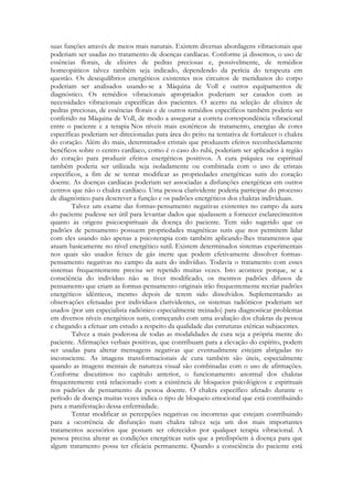 suas funções através de meios mais naturais. Existem diversas abordagens vibracionais que
poderiam ser usadas no tratamento de doenças cardíacas. Conforme já dissemos, o uso de
essências florais, de elixires de pedras preciosas e, possivelmente, de remédios
homeopáticos talvez também seja indicado, dependendo da perícia do terapeuta em
questão. Os desequilíbrios energéticos existentes nos circuitos de meridianos do corpo
poderiam ser analisados usando-se a Máquina de Voll e outros equipamentos dc
diagnóstico. Os remédios vibracionais apropriados poderiam ser casados com as
necessidades vibracionais específicas dos pacientes. O acerto na seleção de elixires de
pedras preciosas, de essências florais e de outros remédios específicos também poderia ser
conferido na Máquina de Voll, de modo a assegurar a correta correspondência vibracional
entre o paciente e a terapia Nos níveis mais esotéricos de tratamento, energias de cores
específicas poderiam ser direcionadas para área do peito na tentativa de fortalecer o chakra
do coração. Além do mais, determinados cristais que produzem efeitos reconhecidamente
benéficos sobre o centro cardíaco, como é o caso do rubi, poderiam ser aplicados à região
do coração para produzir efeitos energéticos positivos. A cura psíquica ou espiritual
também poderia ser utilizada seja isoladamente ou combinada com o uso de cristais
específicos, a fim de se tentar modificar as propriedades energéticas sutis do coração
doente. As doenças cardíacas poderiam ser associadas a disfunções energéticas em outros
centros que não o chakra cardíaco. Uma pessoa clarividente poderia participar do processo
de diagnóstico para descrever a função e os padrões energéticos dos chakras individuais.
Talvez um exame das formas-pensamento negativas existentes no campo da aura
do paciente pudesse ser útil para levantar dados que ajudassem a fornecer esclarecimentos
quanto às origens psicoespirituais da doença do paciente. Tem sido sugerido que os
padrões de pensamento possuem propriedades magnéticas sutis que nos permitem lidar
com eles usando não apenas a psicoterapia com também aplicando-lhes tratamentos que
atuam basicamente no nível energético sutil. Existem determinados sistemas experimentais
nos quais são usados feixes de gás inerte que podem efetivamente dissolver formaspensamento negativas no campo da aura do indivíduo. Todavia o tratamento com esses
sistemas frequentemente precisa ser repetido muitas vezes. Isto acontece porque, se a
consciência do indivíduo não se tiver modificado, os mesmos padrões difusos de
pensamento que criam as formas-pensamento originais irão frequentemente recriar padrões
energéticos idênticos, mesmo depois de terem sido dissolvidos. Suplementando as
observações efetuadas por indivíduos clarividentes, os sistemas radiônicos poderiam ser
usados (por um especialista radiônico especialmente treinado) para diagnosticar problemas
em diversos níveis energéticos sutis, começando com uma avaliação dos chakras da pessoa
e chegando a efetuar um estudo a respeito da qualidade das estruturas etéricas subjacentes.
Talvez a mais poderosa de todas as modalidades de cura seja a própria mente do
paciente. Afirmações verbais positivas, que contribuam para a elevação do espírito, podem
ser usadas para alterar mensagens negativas que eventualmente estejam abrigadas no
inconsciente. As imagens transformacionais de cura também são úteis, especialmente
quando as imagens mentais de natureza visual são combinadas com o uso de afirmações.
Conforme discutimos no capítulo anterior, o funcionamento anormal dos chakras
frequentemente está relacionado com a existência de bloqueios psicológicos e espirituais
nos padrões de pensamento da pessoa doente. O chakra específico afetado durante o
período de doença muitas vezes indica o tipo de bloqueio emocional que está contribuindo
para a manifestação dessa enfermidade.
Tentar modificar as percepções negativas ou incorretas que estejam contribuindo
para a ocorrência de disfunção num chakra talvez seja um dos mais importantes
tratamentos acessórios que possam ser oferecidos por qualquer terapia vibracional. A
pessoa precisa alterar as condições energéticas sutis que a predispõem à doença para que
algum tratamento possa ter eficácia permanente. Quando a consciência do paciente está

 
