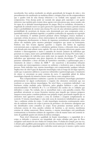 reconhecida. Isso acabou resultando na adoção generalizada da lavagem de mãos e dos
procedimentos de esterilização na medicina clínica e cirúrgica Hoje em dia compreendemos
que o quadro total de uma doença infecciosa é na verdade uma equação com dois
componentes. Uma doença pode ser causada não apegas pela exposição a um agente
infeccioso mas também pelo contato desse agente com urna pessoa que, nessa ocasião, não
foi capaz de se defender imunologicamente do ataque. Deve-se considerar, obviamente, a
magnitude do estimulo nocivo ao qual a pessoa foi exposta Quanto maior a pressão externa
maior a probabilidade de ocorrer uma doença No caso de uma substância química tóxica a
probabilidade de ocorrência de doença seria determinada por uma comparação entre a
quantidade total de substância ingerida e os padrões conhecidos de segurança na exposição
a essa substância. É também possível produzir efeitos biológicos tóxicos mediante a
exposição crônica da pessoa a doses microscópicas de substâncias químicas danosas que
não ultrapassam absolutamente os limites de segurança normalmente estabelecidos; esses
efeitos são mediados pelos mesmos princípios energéticos que atuam na homeopatia.
Embora este fato levante algumas questões a respeito dos limites de segurança
convencionais para a exposição a substâncias químicas tóxicas, a discussão desse assunto
será deixada para mais adiante neste capítulo. No caso de doenças infecciosas, quanto mais
virulento o microorganismo e maior o tamanho do inoculo (número de indivíduos que
penetram no corpo), maior será a probabilidade de ocorrência de doença Por outro lado, o
estado imunológico do indivíduo pesa ainda mais na equação da doença. Por exemplo:
indivíduos que apresentam uma grave depressão do sistema imunológico
incluindo
pacientes submetidos a doses elevadas de hormônios esteróides, à quimioterapia para o
tratamento de câncer e vítimas da AIDS
são suscetíveis a devastadoras infecções
provocadas por microorganismos comuns no ambiente e inofensivos para a maioria das
pessoas. Num indivíduo cujo sistema imunológico está comprometido, qualquer infecção
implica risco de vida O grau de depressão imunológica varia ao longo de um largo espectro,
sendo que os pacientes aidéticos e as pessoas submetidas à quimioterapia para o tratamento
do câncer se encontram na parte extrema da curva A capacidade global de defesa
imunológica depende de inúmeros fatores tanto físicos como energéticos sutis.
Para compreendermos realmente a questão da resistência imunológica precisamos
primeiramente ter algum conhecimento a respeito dos elementos estruturais que nos
conferem as nossas defesas imunológicas. No nível físico, a resistência individual é um
fenômeno celular mediado pelos linfócitos, pelos gânglios linfáticos e pelo sistema
reticuloendotelial. Os linfócitos B e T e os histiócitos dos tecidos são os soldados que
defendem o corpo. Na verdade, eles se assemelham mais a uma patrulha costeira. Eles
patrulham ativamente as nossas fronteiras internas para impedir que intrusos perigosos
ataquem nossas praias e também policiam suas próprias tropas, procurando impedir que os
elementos mais agressivos arrasem a zona de combate e escapem completamente ao
controle. O sistema imunológico é uma rede coesa de incansáveis trabalhadores que reguIam o ambiente celular do corpo. A rede imunológica monitoriza continuamente amos.
trás do ambiente interno do corpo à procura de proteínas e de elementos alienígenas que
são identificados como estranhos ao corpo. Essas proteínas anormais podem ser a
cobertura externa de vírus, paredes celulares de bactérias e, até mesmo, membranas
externas de células cancerosas. Dessa maneira, o sistema imunológico está patrulhando
continuamente as fronteiras celulares do organismo a fim de manter tanto um controle interno de qualidade quanto um sistema de defesa estratégica.
Num nível vibracional, a qualidade da função imunológica e a capacidade de o
corpo se defender e conservar sua integridade são muito afetadas pelo grau de fluxo
energético sutil através do eixo chakra do coração/timo. O chakra do coração, por sua vez,
é afetado pelo equilíbrio psicoenergético no nível da consciência do indivíduo, o chakra do
coração é afetado pela capacidade de o indivíduo sentir amor por si mesmo e pelos outros

 
