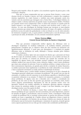 bloqueio pode impedir o fluxo de espírito e da consciência superior da pessoa para a vida
consciente e desperta.
Para que se possa compreender por que as pessoas ficam doentes e como essas
doenças devem ser tratadas é preciso um bom conhecimento a respeito dos complexos
sistemas regulatórios do corpo humano e também uma maior percepção acerca dos
veículos sutis da consciência que interagem com a forma física. A abordagem holística em
relação à saúde e à doença representa um grande avanço no pensamento médico. 0 holismo
nos permite inserir nossa compreensão sobre os efeitos das emoções no quadro geral da
função humana e nos ajuda a visualizar as conexões sutis invisíveis entre o stress e as
doenças. Ao usar uma abordagem da fisiologia humana que incorpora as inter-relações
entre as estruturas que entram na constituição da mente, do corpo e do espírito, as diversas
profissões na área da saúde irão gradualmente evoluir em direção ao uso de vários métodos
de tratamento energéticos sutis, os quais poderão contribuir para a cura das doenças e para
a promoção da saúde, da felicidade e de um constante crescimento espiritual.

Para que possamos compreender melhor algumas das diferenças entre as
abordagens terapêuticas da medicina tradicional e da medicina holística, precisamos
primeiramente considerar que os objetivos finais dos dois métodos de tratamento são
significativamente diferentes. A razão para essa discrepância é a existência de grandes
diferenças entre as definições de saúde, disfunção e doença adotadas pelos médicos
tradicionais e holísticos.
O médico ortodoxo típico tem um conjunto de clientes que o procuram em busca
de diversos tipos de assistência médica. A maioria das pessoas vai ao médico em busca de
alívio para um sintoma ou conjunto de sintomas que estejam lhe causando dor ou
impedindo de alguma forma suas atividades normais cotidianas. As pessoas procuram
cuidados médicos por causa de dores, tosses, infecções, fadiga e vários outros problemas
que criam uma sensação de mal-estar. Como na medicina ortodoxa o tempo tornou-se um
fator extremamente importante, em grande parte devido a restrições de caráter financeiro,
os médicos procuram tratar rapidamente os problemas de saúde submetidos à sua atenção
e fazer os pacientes retomarem ao estado anterior à manifestação da doença.
Nos últimos anos, o ensino médico moderno concentrou-se no que é chamado de
"abordagem gerencial voltada para a resolução de problemas". De acordo com esse tipo de
orientação, os médicos têm de concentrar-se em problemas específicos e identificáveis que
os pacientes submetem à sua atenção. O objetivo do tratamento, portanto, é a resolução
desses problemas. Se alguma coisa não é discutida com o médico e considerada um
problema, ela não entra na lista das questões que precisam ser resolvidas; assim, muitos
outros aspectos potencialmente importantes da vida do paciente muitas vezes são
ignorados. Embora esse modelo específico de tratamento apresente algumas vantagens
num sistema de assistência médica no qual o tempo é um fator limitante, esse tipo de
abordagem muitas vezes fica aquém do ideal.
Além do histórico da doença, o exame físico também pode levar o médico a
detectar problemas de que o paciente não tem consciência, tais como hipertensão, aumento
do tamanho do fígado e, possivelmente, sinais de anemia. Assim, a abordagem voltada para
a solução de problemas não se restringe exclusivamente às queixas dos pacientes, levando
também em conta a capacidade de o médico efetuar um diagnóstico correto a partir do
exame físico do paciente e do histórico da sua doença. Embora esse sistema de coleta de
informações seja um bom ponto de partida para o tratamento do paciente, ele pode ignorar
outros aspectos pertinentes de sua vida que não tenham sido considerados problemáticos.

 