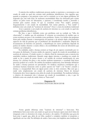 A maioria dos médicos tradicionais procura ajudar os pacientes a retornarem a um
estado de saúde no qual não existam mais problemas identificáveis. Isto significa que,
quando se pergunta a um paciente como está se sentindo ou se tem algum problema, ele
responde que está tudo bem. Se nenhuma anormalidade física for detectada pelo exame
clínico ou pelos testes de laboratório, o paciente é considerado curado e instruído a
retomar para exames anuais. O que se considera como "boa saúde", portanto,
frequentemente é um estado de neutralidade. Em outras palavras, a "boa saúde" é
definida como um estado de "ausência de sintomas". Esta é a meta da medicina tradicional
levar o paciente a um estado de ausência de sintomas ou a um estado no qual não
existam problemas identificáveis.
De fato, o que é definido como um problema está na verdade no "olho do
observador": o médico que dá assistência. É somente na consciência do médico que as
coisas recebem um peso e são rotuladas como problema. Assim, é no âmbito das perguntas
feitas pelo médico durante o interrogatório do paciente e da atenção dada a determinados
aspectos da vida do paciente que os problemas são identificados e analisados. Depois do
levantamento do histórico do paciente, a identificação de outros problemas depende da
perícia do médico durante o exame clínico e da sensibilidade dos testes de laboratório que
venham a ser solicitados.
Na realidade, saúde e doença existem ao longo de um aspecto constituído por vários graus de disfunção. O ponto médio do espectro é aquele do estado de neutralidade ou
ausência de sintomas. O estado neutro é o objetivo final do tratamento para a maioria dos
atarefados médicos tradicionais. Quando surge algum sintoma, a mudança no estado de
saúde se faz a partir do ponto neutro e no sentido de eventual manifestação de uma
doença. Se a doença for grave e não receber nenhum tratamento, o resultado final desse
processo poderá ser a morte. No âmbito da medicina tradicional, essas limitadas definições
de saúde e doença parecem ter prevalecido. Os médicos ortodoxos consideram que a
existência humana transcorre entre os pólos opostos da "vida" e da "morte", estando a
doença e a incapacidade física em algum ponto entre os dois extremos. Mas será que a
saúde seria simplesmente um estado de ausência de sintomas físicos de doença?
Certamente deve haver alguma coisa além do estado de neutralidade. Na medicina holística,
o objetivo do tratamento não é alcançar um estado de neutralidade e, sim, o que foi
definido como um estado de saúde ótima ou "bem-estar".
O CONTINUUM SAÚDE/BEM-ESTAR

Existe grande diferença entre "ausência de sintomas" e bem-estar. Nós
definiríamos bem-estar como um estado no qual um ser humano opera num nível ótimo de
integração entre os elementos do corpo, da mente e do espírito. O indivíduo que goza de
bem-estar é aquele que, além de ser feliz, saudável e completo também vê propósito e
significado em sua vida. Na definição de saúde e bem-estar, está implícita uma mudança de

 