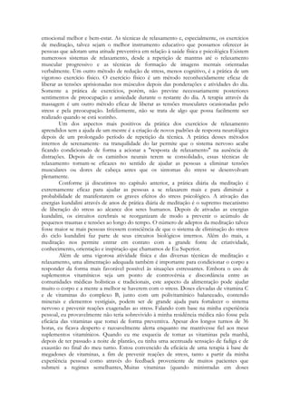 emocional melhor e bem-estar. As técnicas de relaxamento e, especialmente, os exercícios
de meditação, talvez sejam o melhor instrumento educativo que possamos oferecer às
pessoas que adotam uma atitude preventiva em relação à saúde física e psicológica Existem
numerosos sistemas de relaxamento, desde a repetição de mantras até o relaxamento
muscular progressivo e as técnicas de formação de imagens mentais orientadas
verbalmente. Um outro método de redução de stress, menos cognitivo, é a prática de um
vigoroso exercício físico. O exercício físico é um método reconhecidamente eficaz de
liberar as tensões aprisionadas nos músculos depois das ponderações e atividades do dia.
Somente a prática de exercícios, porém, não previne necessariamente posteriores
sentimentos de preocupação e ansiedade durante o restante do dia. A terapia através da
massagem é um outro método eficaz de liberar as tensões musculares ocasionadas pelo
stress e pela preocupação. Infelizmente, não se trata de algo que possa facilmente ser
realizado quando se está sozinho.
Um dos aspectos mais positivos da prática dos exercícios de relaxamento
aprendidos sem a ajuda de um mestre é a criação de novos padrões de resposta neurológica
depois de um prolongado período de repetição da técnica. A prática desses métodos
internos de serenamente- na tranquilidade do lar permite que o sistema nervoso acabe
ficando condicionado de forma a acionar a "resposta de relaxamento" na ausência de
distrações. Depois de os caminhos neurais terem se consolidado, essas técnicas de
relaxamento tornam-se eficazes no sentido de ajudar as pessoas a eliminar tensões
musculares ou dores de cabeça antes que os sintomas do stress se desenvolvam
plenamente.
Conforme já discutimos no capítulo anterior, a prática diária da meditação é
extremamente eficaz para ajudar as pessoas a se relaxarem mais e para diminuir a
probabilidade de manifestarem os graves efeitos do stress psicológico. A ativação das
energias kundalini através de anos de prática diária de meditação é o supremo mecanismo
de liberação do stress ao alcance dos seres humanos. Depois de ativadas as energias
kundalini, os circuitos cerebrais se reorganizam de modo a prevenir o acúmulo de
pequenos traumas e tensões ao longo do tempo. O número de adeptos da meditação talvez
fosse maior se mais pessoas tivessem consciência de que o sistema de eliminação do stress
do ciclo kundalini faz parte de seus circuitos biológicos internos. Além do mais, a
meditação nos permite entrar em contato com a grande fonte de criatividade,
conhecimento, orientação e inspiração que chamamos de Eu Superior.
Além de uma vigorosa atividade física e das diversas técnicas de meditação e
relaxamento, uma alimentação adequada também é importante para condicionar o corpo a
responder da forma mais favorável possível às situações estressantes. Embora o uso de
suplementos vitamínicos seja um ponto de controvérsia e discordância entre as
comunidades médicas holísticas e tradicionais, este aspecto da alimentação pode ajudar
muito o corpo e a mente a melhor se haverem com o stress. Doses elevadas de vitamina C
e de vitaminas do complexo B, junto com um polivitamínico balanceado, contendo
minerais e elementos vestigiais, podem ser de grande ajuda para fortalecer o sistema
nervoso e prevenir reações exageradas ao stress. Falando com base na minha experiência
pessoal, eu provavelmente não teria sobrevivido à minha residência médica não fosse pela
eficácia das vitaminas que tomei de forma preventiva. Apesar dos longos turnos de 36
horas, eu ficava desperto e razoavelmente alerta enquanto me mantivesse fiel aos meus
suplementos vitamínicos. Quando eu me esquecia de tomar as vitaminas pela manhã,
depois de ter passado a noite de plantão, eu tinha uma acentuada sensação de fadiga e de
exaustão no final do meu turno. Estou convencido da eficácia de uma terapia à base de
megadoses de vitaminas, a fim de prevenir reações de stress, tanto a partir da minha
experiência pessoal como através do feedback proveniente de muitos pacientes que
submeti a regimes semelhantes, Muitas vitaminas (quando ministradas em doses

 