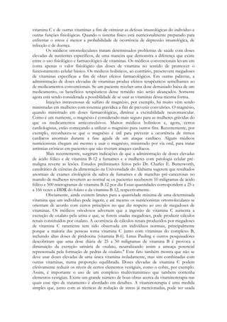 vitamina C e de outras vitaminas a fim de otimizar as defesas imunológicas do indivíduo e
outras funções fisiológicas. Quando o sistema físico está nutricionalmente preparado para
enfrentar o stress é menor a probabilidade de ocorrência de depressão imunológica, de
infecção e de doença.
Os médicos ortomoleculares tratam determinados problemas de saúde com doses
elevadas de nutrientes específicos, de uma maneira que demonstra a diferença que existe
entre o uso fisiológico e farmacológico de vitaminas. Os médicos convencionais levam em
conta apenas o valor fisiológico das doses de vitamina no sentido de promover o
funcionamento celular básico. Os médicos holísticos, ao contrário, prescrevem megadoses
de vitaminas específicas a fim de obter efeitos farmacológicos. Em outras palavras, a
administração de doses elevadas de vitaminas produz efeitos terapêuticos semelhantes ao
de medicamentos convencionais. Se um paciente receber uma dose demasiado baixa de um
medicamento, os benefícios terapêuticos desse remédio não serão alcançados. Somente
agora está sendo considerada a possibilidade de se usar as vitaminas dessa mesma forma.
Injeções intravenosas de sulfato de magnésio, por exemplo, há muito vêm sendo
ministradas em mulheres com toxemia gravídica a fim de prevenir convulsões. O magnésio,
quando ministrado em doses farmacológicas, diminui a excitabilidade neuromuscular.
Como é um nutriente, o magnésio é considerado mais seguro para as mulheres grávidas do
que os medicamentos anticonvulsivos. Muitos médicos holísticos e, agora, certos
cardiologistas, estão começando a utilizar o magnésio para outros fins. Recentemente, por
exemplo, reconheceu-se que o magnésio é útil para prevenir a ocorrência de ritmos
cardíacos anormais durante a fase aguda de um ataque cardíaco. Alguns médicos
nutricionistas chegam até mesmo a usar o magnésio, ministrado por via oral, para tratar
arritmias crônicas em pacientes que não tiveram ataques cardíacos.
Mais recentemente, surgiram indicações de que a administração de doses elevadas
de ácido fólico e de vitamina B-12 a fumantes e a mulheres com patologia celular prémaligna reverte as lesões. Estudos preliminares feitos pelo Dr. Charles E. Butterworth,
catedrático de ciências da alimentação na Universidade do Alabama sugerem que resultados
anormais de exames citológicos da saliva de fumantes e de manchas pré-cancerosas no
mamilo de mulheres revertem ao normal se os pacientes receberem 10 miligramas de ácido
fólico e 500 microgramas de vitamina B-12 por dia Essas quantidades correspondem a 25 e
a 166 vezes a DDR do folato e da vitamina B-12, respectivamente.
Obviamente, ainda existem limites para a quantidade máxima de uma determinada
vitamina que um indivíduo pode ingerir, e até mesmo os nutricionistas ortomoleculares se
orientam de acordo com certos princípios no que diz respeito ao uso de megadoses de
vitaminas. Os médicos ortodoxos advertem que a ingestão de vitamina C aumenta a
excreção de oxalato pela urina e que, se forem usadas megadoses, pode produzir cálculos
renais constituídos por oxalato. A ocorrência de cálculos renais produzidos por megadoses
de vitamina C raramente tem sido observada em indivíduos normais, principalmente
porque a maioria das pessoas toma vitamina C junto com vitaminas do complexo B,
incluindo altas doses de piridoxina (vitamina B-6). Linus Pauling e outros pesquisadores
descobriram que uma dose diária de 25 a 50 miligramas de vitamina B é provoca a
diminuição da excreção urinária de oxalato, neutralizando assim a ameaça potencial
representada pela formação de pedras de oxalato." Esse fato também mostra que não se
deve usar doses elevadas de uma única vitamina isoladamente, mas sim combinadas com
outras vitaminas, numa proporção equilibrada. Doses elevadas de vitamina C podem
efetivamente reduzir os níveis de certos elementos vestigiais, como o cobre, por exemplo.
Assim, é importante o uso de um complexo multivitamímico que também contenha
elementos vestigiais. Existe um grande número de boas obras acerca da vitaminoterapia nas
quais esse tipo de tratamento é abordado em detalhes. A vitaminoterapia é uma medida
simples que, junto com as técnicas de redução de stress já mencionadas, pode ser usada

 