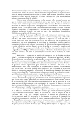 desenvolvimento da medicina vibracional e de sistemas de diagnóstico energéticos sutis é
tão importante. Temos de apoiar o desenvolvimento de equipamentos de diagnóstico mais
sensíveis para podermos realmente avaliar os efeitos sobre a saúde humana de todo um
conjunto de novos aditivos alimentares, de novos medicamentos e de novos produtos
químicos presentes no local de trabalho.
Existem tantas influências negativas ocultas atuando sobre a saúde humana, sem
que os médicos convencionais se apercebam disso, que muitas fontes de sofrimento
humano ainda continuam por serem descobertas. Sabe-se que o dióxido de enxofre e o
monóxido de carbono são poluentes aéreos prejudiciais à saúde humana. Essas substâncias
químicas afetam a fisiologia do corpo e redundam na manifestação de doenças em certos
indivíduos suscetíveis. A suscetibilidade a doenças em consequência de exposição a
poluentes ambientais depende em parte do vigor dos mecanismos imunológicos,
fisiológicos e energéticos de defesa do corpo.
A produção de doenças ambientais não está estritamente relacionada com a
exposição a níveis de substâncias nocivas superiores aos limites de segurança estabelecidos
pelo FDA. Os limites convencionais de segurança de exposição não levam em conta os
efeitos vibracionais sutis das substâncias tóxicas. Em virtude de sua incapacidade para
compreender os níveis vibracionais de toxicidade, a comunidade científica ortodoxa
comporta-se de forma mais tolerante no momento de definir os níveis de exposição segura
a muitas substâncias nocivas. Quando se trata de avaliar as perturbações negativas sutis
sobre a fisiologia humana a precariedade dos testes científicos convencionais também limita
a capacidade do FDA para definir exatamente quais substâncias são realmente prejudiciais
aos seres humanos, sem falar na concentração necessária para a produção de efeitos
tóxicos.
No Capítulo 2 vimos que os remédios homeopáticos são produzidos criando-se
soluções extremamente diluídas de substâncias físicas a fim de extrair a essência energética
dessas substâncias para aplicações terapêuticas. Da mesma forma quantidades infinitesimais
de materiais encontrados no ambiente podem produzir efeitos sutis que não são facilmente
detectados por toscos exames de laboratório. Um caso interessante é o do metal alumínio e
da potencial ameaça representada pela toxicidade do alumínio. Por causa de sua
praticabilidade e baixo custo, os utensílios de cozinha feitos de alumínio são encontrados
em muitas casas e cozinhas. Quando esses vasilhames são esfregados ou arranhados
durante o cozimento, quantidades infinitesimais de alumínio são liberadas, dissolvidas e,
posteriormente, ingeridas. Pesquisas recentes indicam que, quando se usa água fluoretada, a
quantidade de alumínio liberada durante a cocção dos alimentos é ainda maior.
Algumas pesquisas recentes acerca do Mal de Alzheimer, uma causa de demência
cada vez mais comum na população, mostraram que um número significativo de pacientes
que sofrem dessa doença apresentam altos níveis de alumínio no tecido cerebral. Embora
os utensílios de cozinha talvez não sejam uma causa direta do Mal de Alzheimer, o metal
pode estar envolvido de alguma forma no processo de expressão da doença. A possível
ligação entre a toxicidade do alumínio e o Mal de Alzheimer faz com que nos perguntemos
se é realmente seguro cozinhar com utensílios de alumínio.
Esse tipo de toxicidade sutil provocada pelo alumínio talvez dependa da capacidade
de os indivíduos absorverem ou excretarem o alumínio que penetra no aparelho digestivo.
Os pesquisadores que estudavam a doença de Parkinson no Centro de Pesquisa do Mal de
Parkinson Bob Hope, por exemplo, utilizaram o sistema de diagnostico por
eletroacupuntura AMI, de Motoyama, e descobriram a existência de desequilíbrios
energéticos nos meridianos intestinais de muitos pacientes parkinsonianos. É possível que
os desequilíbrios comumente encontrados no sistema nervoso e no aparelho digestivo
desses pacientes sejam produzidos por uma ligação anormal entre os intestinos e o cérebro.
A ligação pode ser indireta, de modo que a doença talvez dependa da exposição a um

 