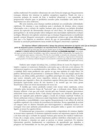 médica tradicional. Os remédios vibracionais são uma forma de terapia que frequentemente
consegue eliminar dos miasmas os padrões energéticos negativos. Tendo em vista a
crescente poluição do mundo de hoje, a medicina vibracional e sua capacidade de
proporcionar soluções para os problemas causados pelas toxicidades sutis serão muito
importantes nos anos vindouros.
De certa maneira, essas doenças também poderiam ser consideradas enfermidades
espirituais. Os miasmas e suas tendências para a produção de doenças talvez estejam
relacionados com o esforço do espírito humano para reconhecer sua própria divindade
através da expressão de determinadas doenças no nível físico. Os miasmas radioativos,
petroquímicos e de metais pesados talvez indiquem uma necessidade espiritual de evolução
ecológica. Dissemos em capítulos anteriores que as doenças frequentemente se manifestam
quando existem bloqueios emocionais e psicoespirituais crônicos que criam dificuldades
para que o Eu Superior se manifeste através do ego ou personalidade consciente. Os
miasmas se encaixam perfeitamente nesse modelo de bloqueio emocional e espiritual.
Isto, obviamente, pode resultar
em diversos níveis de stress que, por sua vez, podem ativar os miasmas e produzir doença.
Primeiramente, existe a necessidade
de erguer-se acima da simples sexualidade, o que inclui a superação da sífilis e da gonorréia. Em seguida, há o
uso da respiração para superar a tuberculose. Por fim, há a necessidade ou tentativa de sobrepujar e dominar
o ambiente. Assim, existem agora os miasmas petroquímicos e radioativos, e logo haverá os miasmas de
metais pesados. Os miasmas refletem bloqueios no crescimento consciente que ainda não foram superados
pela humanidade. (Os grifos são nossos)

Embora nem sempre reconheça isto, a essência divina do nosso Eu Superior nos
impele a superar os numerosos obstáculos e provações que a vida tem a nos oferecer. Os
sentimentos negativos ou autodepreciativos que inibem o fluxo de energias espirituais para
a realidade física criam problemas não apenas no ego mas também no corpo físico. Os
padrões disfuncionais de pensamento e sentimento inibem o fluxo de energia através dos
chakras e, em última análise, perturbam o equilíbrio psicológico do corpo físico. À medida
que somos vitimados pelo nosso imperfeito sistema de crenças, criamos bloqueios
perceptuais que impedem o fluxo da consciência superior divina para nossas vidas. Essas
percepções equivocadas acerca de nós mesmos e do mundo que nos cerca geram
desarmonia e stress em níveis inconscientes do nosso ser.
À medida que vamos perdendo contato com nossas raízes espirituais, somos
vitimados pelas incontáveis forças de "mal-estar" que a civilização criou. Muitas dessas
doenças refletem a luta que está sendo travada pela raça humana enquanto procuramos
redescobrir nossa natureza divina. Cada doença representa um obstáculo diferente que
precisa ser superado para podermos galgar a escada da evolução espiritual. Embora os
fatores ambientais tóxicos e infecciosos sejam importantes influências negativas que têm de
ser enfrentadas, a suscetibilidade a esses agentes frequentemente é um reflexo do nível de
equilíbrio espiritual e de evolução da consciência do indivíduo. Nossa capacidade de resistir
aos ataques sutis ou abertos efetuados por microorganismos e substâncias nocivas e de
conseguir viver num ambiente potencialmente ameaçador indica o quanto nos sentimos
ligados ao nosso Eu superior divino.
É fundamental que comecemos a compreender a importância de estarmos ligados
às nossas raízes espirituais. O elemento espiritual constitui um importante aspecto da saúde
e do bem-estar que é excluído da equação humana pela maioria dos médicos tradicionais.
Como diz a citação acima, existem importantes padrões simbólicos relacionados com os
tipos de doenças e miasmas aos quais as pessoas se tomam suscetíveis. Os miasmas
representam questões fundamentais ou experiências de aprendizado que impedem o
progresso da humanidade em sua luta para atingir a evolução espiritual e a iluminação.

 