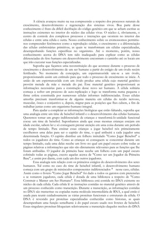 A ciência avançou muito na sua compreensão a respeito dos processos naturais de
crescimento, desenvolvimento e regeneração dos sistemas vivos. Boa parte desse
conhecimento é fruto da difícil decifração do código genético em que se acham escritas as
instruções existentes no interior do núcleo das células vivas. O núcleo é, obviamente, o
centro de controle dos complexos processos e interações que ocorrem no interior das
células e entre uma célula e outra. Nosso conhecimento sobre os cromossomos permitiunos compreender fenômenos como a reprodução celular, o crescimento e a diferenciação
das células embrionárias primitivas, as quais se transformam em células especializadas,
desempenhando funções específicas no organismo. Até o momento, porém, nosso
conhecimento acerca do DNA tem sido inadequado para explicar como as células
diferenciadas do feto humano em desenvolvimento encontram o caminho até os locais em
que irão executar suas funções especializadas.
Suponha que façamos uma reconstituição do que acontece durante o processo de
crescimento e desenvolvimento de um ser humano a partir do estágio de um óvulo recém
fertilizado. No momento da concepção, um espermatozóide une-se a um óvulo,
proporcionando assim um estímulo para que todo o processo de crescimento se inicie. A
união de um espermatozóide com um óvulo produz uma célula cujo material genético
provém metade da mãe e metade do pai. Esse material genético proporcionará as
informações necessárias para a construção desse novo ser humano. A célula solitária
começa a sofrer um processo de auto-replicação e logo se transforma numa pequena e
firme esfera constituída por numerosas células informes indiferenciadas. Essas células
amorfas precisam transformar-se de alguma maneira em células do tecido nervoso,
muscular, ósseo e conjuntivo e, depois, migrar para as posições que lhes cabem, a fim de
trabalhar juntas como um organismo humano integral.
Para ajudar a completar as informações biológicas que estão faltando, suponha que
uma analogia entre um time de beisebol infantil e o desenvolvimento das células humanas.
Queremos tomar um grupo indiferenciado de crianças e transformá-lo unidade funcional
coesa: um time de beisebol. Suponhamos ainda que essas mesmas crianças estejam em
idade escolar, sabem ler e só conseguem prestar atenção em uma coisa durante um período
de tempo limitado. Para ensinar essas crianças a jogar beisebol nós primeiramente
escolhemos uma delas para ser o capitão do time, o qual atribuirá a cada jogador uma
determinada função. O capitão distribui um folheto intitulado "Como Jogar Beisebol" a
todos os jogadores do time. Como as crianças só conseguem se concentrar durante um
tempo limitado, cada uma delas recebe um livro no qual um papel escuro cobre todas as
páginas relativas a informações que não são diretamente relevantes para as funções que lhe
foram atribuídas. O jogador da primeira base recebe um folheto com um papel escuro
cobrindo todas as páginas, exceto aquelas acerca de "Como ser um Jogador da Primeira
Base", e assim por diante, com cada um dos outros jogadores.
Essa analogia tem relação com os primeiros estágios do desenvolvimento dos seres
humanos. Tal como no caso do time de beisebol infantil, o desenvolvimento humano
começa com um grupo de minúsculos componentes indiferenciados
nesse caso, células.
Assim como o livreto "Como Jogar Beisebol" foi dado a todos os garotos com pretensões
a se tomarem jogadores, cada célula é dotada de uma biblioteca a respeito de "Como
Construir e Manter um Ser Humano". Essa biblioteca está contida no DNA existente no
núcleo de cada célula. Cada célula lê as instruções contidas no material genético através de
um processo conhecido como transcrição. Durante a transcrição, as informações contidas
no DNA são transcritas ou copiadas numa molécula intermediária de RNA, a qual então é
usada para reunir cuidadosamente as várias proteínas funcionais e estruturais da célula. O
DNA é revestido por proteínas especializadas conhecidas como histonas, as quais
desempenham uma função semelhante à do papel escuro usado nos livretes de beisebol.
Essas singulares proteínas bloqueiam seletivamente a transcrição daqueles trechos do DNA

 
