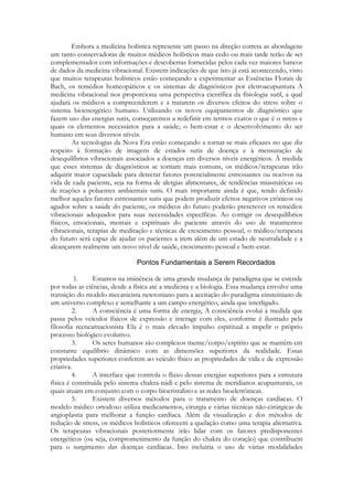 Embora a medicina holística represente um passo na direção correta as abordagens
um tanto conservadoras de muitos médicos holísticos mais cedo ou mais tarde terão de ser
complementados com informações e descobertas fornecidas pelos cada vez maiores bancos
de dados da medicina vibracional. Existem indicações de que isto já está acontecendo, visto
que muitos terapeutas holísticos estão começando a experimentar as Essências Florais de
Bach, os remédios homeopáticos e os sistemas de diagnósticos por eletroacupuntura A
medicina vibracional nos proporciona uma perspectiva científica da fisiologia sutil, a qual
ajudará os médicos a compreenderem e a tratarem os diversos efeitos do stress sobre o
sistema bioenergético humano. Utilizando os novos equipamentos de diagnóstico que
fazem uso das energias sutis, começaremos a redefinir em termos exatos o que é o stress e
quais os elementos necessários para a saúde; o bem-estar e o desenvolvimento do ser
humano em seus diversos níveis.
As tecnologias da Nova Era estão começando a tornar-se mais eficazes no que diz
respeito à formação de imagens de estados sutis de doença e à mensuração de
desequilíbrios vibracionais associados a doenças em diversos níveis energéticos. À medida
que esses sistemas de diagnósticos se tornam mais comuns, os médicos/terapeutas irão
adquirir maior capacidade para detectar fatores potencialmente estressantes ou nocivos na
vida de cada paciente, seja na forma de alergias alimentares, de tendências miasmáticas ou
de reações a poluentes ambientais sutis. O mais importante ainda é que, tendo definido
melhor aqueles fatores estressantes sutis que podem produzir efeitos negativos crônicos ou
agudos sobre a saúde do paciente, os médicos do futuro poderão prescrever os remédios
vibracionais adequados para suas necessidades específicas. Ao corrigir os desequilíbrios
físicos, emocionais, mentais e espirituais do paciente através do uso de tratamentos
vibracionais, terapias de meditação e técnicas de crescimento pessoal, o médico/terapeuta
do futuro será capaz de ajudar os pacientes a irem além de um estado de neutralidade e a
alcançarem realmente um novo nível de saúde, crescimento pessoal e bem-estar.

1.
Estamos na iminência de uma grande mudança de paradigma que se estende
por todas as ciências, desde a física até a medicina e a biologia. Essa mudança envolve uma
transição do modelo mecanicista newtoniano para a aceitação do paradigma einsteiniano de
um universo complexo e semelhante a um campo energético, ainda que interligado.
2.
A consciência é uma forma de energia, A consciência evolui à medida que
passa pelos veículos físicos de expressão e interage com eles, conforme é ilustrado pela
filosofia reencarnacionista Ela é o mais elevado impulso espiritual a impelir o próprio
processo biológico evolutivo.
3.
Os seres humanos são complexos mente/corpo/espírito que se mantêm em
constante equilíbrio dinâmico com as dimensões superiores da realidade. Essas
propriedades superiores conferem ao veículo físico as propriedades de vida e de expressão
criativa.
4.
A interface que controla o fluxo dessas energias superiores para a estrutura
física é constituída pelo sistema chakra-nádi e pelo sistema de meridianos acupunturais, os
quais atuam em conjunto com o corpo biocristalino e as redes bioeletrônicas.
5.
Existem diversos métodos para o tratamento de doenças cardíacas. O
modelo médico ortodoxo utiliza medicamentos, cirurgia e várias técnicas não-cirúrgicas de
angioplastia para melhorar a função cardíaca. Além da visualização e dos métodos de
redução de stress, os médicos holísticos oferecem a quelação como uma terapia alternativa.
Os terapeutas vibracionais posteriormente irão lidar com os fatores predisponentes
energéticos (ou seja, comprometimento da função do chakra do coração) que contribuem
para o surgimento das doenças cardíacas. Isto incluiria o uso de várias modalidades

 