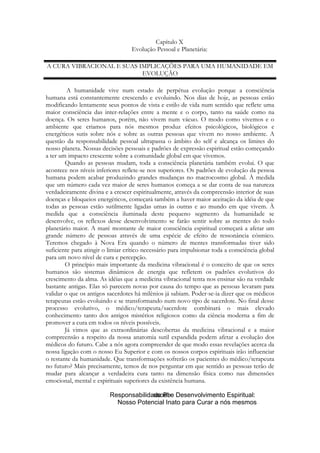 Capítulo X
Evolução Pessoal e Planetária:
A CURA VIBRACIONAL E SUAS IMPLICAÇÕES PARA UMA HUMANIDADE EM
EVOLUÇÃO
A humanidade vive num estado de perpétua evolução porque a consciência
humana está constantemente crescendo e evoluindo. Nos dias de hoje, as pessoas estão
modificando lentamente seus pontos de vista e estilo de vida num sentido que reflete uma
maior consciência das inter-relações entre a mente e o corpo, tanto na saúde como na
doença. Os seres humanos, porém, não vivem num vácuo. O modo como vivemos e o
ambiente que criamos para nós mesmos produz efeitos psicológicos, biológicos e
energéticos sutis sobre nós e sobre as outras pessoas que vivem no nosso ambiente. A
questão da responsabilidade pessoal ultrapassa o âmbito do self e alcança os limites do
nosso planeta. Nossas decisões pessoais e padrões de expressão espiritual estão começando
a ter um impacto crescente sobre a comunidade global em que vivemos.
Quando as pessoas mudam, toda a consciência planetária também evolui. O que
acontece nos níveis inferiores reflete-se nos superiores. Os padrões de evolução da pessoa
humana podem acabar produzindo grandes mudanças no macrocosmo global. À medida
que um número cada vez maior de seres humanos começa a se dar conta de sua natureza
verdadeiramente divina e a crescer espiritualmente, através da compreensão interior de suas
doenças e bloqueios energéticos, começará também a haver maior aceitação da idéia de que
todas as pessoas estão sutilmente ligadas umas às outras e ao mundo em que vivem. À
medida que a consciência iluminada deste pequeno segmento da humanidade se
desenvolve, os reflexos desse desenvolvimento se farão sentir sobre as mentes do todo
planetário maior. A maré montante de maior consciência espiritual começará a afetar um
grande número de pessoas através de uma espécie de efeito de ressonância cósmico.
Teremos chegado à Nova Era quando o número de mentes transformadas tiver sido
suficiente para atingir o limiar crítico necessário para impulsionar toda a consciência global
para um novo nível de cura e percepção.
O princípio mais importante da medicina vibracional é o conceito de que os seres
humanos são sistemas dinâmicos de energia que refletem os padrões evolutivos do
crescimento da alma. As idéias que a medicina vibracional tenta nos ensinar são na verdade
bastante antigas. Elas só parecem novas por causa do tempo que as pessoas levaram para
validar o que os antigos sacerdotes há milênios já sabiam. Poder-se-ia dizer que os médicos
terapeutas estão evoluindo e se transformando num novo tipo de sacerdote. No final desse
processo evolutivo, o médico/terapeuta/sacerdote combinará o mais elevado
conhecimento tanto dos antigos mistérios religiosos como da ciência moderna a fim de
promover a cura em todos os níveis possíveis.
Já vimos que as extraordinárias descobertas da medicina vibracional e a maior
compreensão a respeito da nossa anatomia sutil expandida podem afetar a evolução dos
médicos do futuro. Cabe a nós agora compreender de que modo essas revelações acerca da
nossa ligação com o nosso Eu Superior e com os nossos corpos espirituais irão influenciar
o restante da humanidade. Que transformações sofrerão os pacientes do médico/terapeuta
no futuro? Mais precisamente, temos de nos perguntar em que sentido as pessoas terão de
mudar para alcançar a verdadeira cura tanto na dimensão física como nas dimensões
emocional, mental e espirituais superiores da existência humana.

 