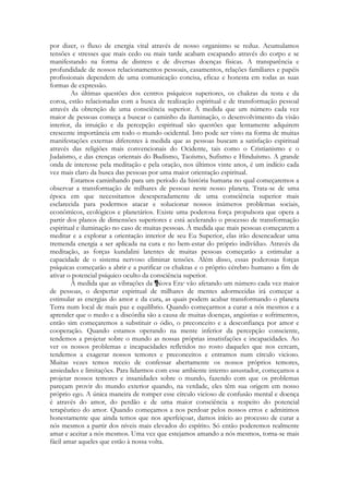 por dizer, o fluxo de energia vital através de nosso organismo se reduz. Acumulamos
tensões e stresses que mais cedo ou mais tarde acabam escapando através do corpo e se
manifestando na forma de distress e de diversas doenças físicas. A transparência e
profundidade de nossos relacionamentos pessoais, casamentos, relações familiares e papéis
profissionais dependem de uma comunicação concisa, eficaz e honesta em todas as suas
formas de expressão.
As últimas questões dos centros psíquicos superiores, os chakras da testa e da
coroa, estão relacionadas com a busca de realização espiritual e de transformação pessoal
através da obtenção de uma consciência superior. À medida que um número cada vez
maior de pessoas começa a buscar o caminho da iluminação, o desenvolvimento da visão
interior, da intuição e da percepção espiritual são questões que lentamente adquirem
crescente importância em todo o mundo ocidental. Isto pode ser visto na forma dc muitas
manifestações externas diferentes à medida que as pessoas buscam a satisfação espiritual
através das religiões mais convencionais do Ocidente, tais como o Cristianismo e o
Judaísmo, e das crenças orientais do Budismo, Taoísmo, Sufismo e Hinduísmo. A grande
onda de interesse pela meditação e pela oração, nos últimos vinte anos, é um indício cada
vez mais claro da busca das pessoas por uma maior orientação espiritual.
Estamos caminhando para um período da história humana no qual começaremos a
observar a transformação de milhares de pessoas neste nosso planeta. Trata-se dc uma
época em que necessitamos desesperadamente de uma consciência superior mais
esclarecida para podermos atacar e solucionar nossos inúmeros problemas sociais,
econômicos, ecológicos e planetários. Existe uma poderosa força propulsora que opera a
partir dos planos de dimensões superiores e está acelerando o processo de transformação
espiritual e iluminação no caso de muitas pessoas. À medida que mais pessoas começarem a
meditar e a explorar a orientação interior de seu Eu Superior, elas irão desencadear uma
tremenda energia a ser aplicada na cura e no bem-estar do próprio indivíduo. Através da
meditação, as forças kundalini latentes de muitas pessoas começarão a estimular a
capacidade de o sistema nervoso eliminar tensões. Além disso, essas poderosas forças
psíquicas começarão a abrir e a purificar os chakras e o próprio cérebro humano a fim de
ativar o potencial psíquico oculto da consciência superior.
À medida que as vibrações da Nova Era vão afetando um número cada vez maior
de pessoas, o despertar espiritual de milhares de mentes adormecidas irá começar a
estimular as energias do amor e da cura, as quais podem acabar transformando o planeta
Terra num local de mais paz e equilíbrio. Quando começarmos a curar a nós mesmos e a
aprender que o medo e a discórdia são a causa de muitas doenças, angústias e sofrimentos,
então sim começaremos a substituir o ódio, o preconceito e a desconfiança por amor e
cooperação. Quando estamos operando na mente inferior da percepção consciente,
tendemos a projetar sobre o mundo as nossas próprias insatisfações e incapacidades. Ao
ver os nossos problemas e incapacidades refletidos no rosto daqueles que nos cercam,
tendemos a exagerar nossos temores e preconceitos e entramos num círculo vicioso.
Muitas vezes temos receio de confessar abertamente os nossos próprios temores,
ansiedades e limitações. Para lidarmos com esse ambiente interno assustador, começamos a
projetar nossos temores e insanidades sobre o mundo, fazendo com que os problemas
pareçam provir do mundo exterior quando, na verdade, eles têm sua origem em nosso
próprio ego. A única maneira de romper esse círculo vicioso de confusão mental e doença
é através do amor, do perdão e de uma maior consciência a respeito do potencial
terapêutico do amor. Quando começamos a nos perdoar pelos nossos erros e admitimos
honestamente que ainda temos que nos aperfeiçoar, damos início ao processo de curar a
nós mesmos a partir dos níveis mais elevados do espírito. Só então poderemos realmente
amar e aceitar a nós mesmos. Uma vez que estejamos amando a nós mesmos, torna-se mais
fácil amar aqueles que estão à nossa volta.

 