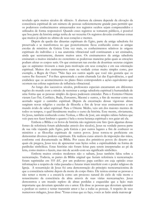 revelado após muitos séculos de silêncio. A abertura da câmara depende da elevação da
consciência espiritual de um número de pessoas suficientemente grande para permitir que
os poderosos conhecimentos armazenados nos registros ocultos sejam compreendidos e
utilizados de forma responsável. Quando esses registros se tomarem públicos, é possível
que boa parte da história antiga tenha de ser reescrita Os registros deverão confirmar coisas
que muitos já sabem no ultimo de seus corações e mentes.
Depois da queda das dinastias espirituais do Egito, parte da antiga sabedoria foi
preservada e se transformou no que posteriormente ficou conhecido como as antigas
escolas de mistérios da Grécia Uma vez mais, os conhecimentos relativos às origens
espirituais do indivíduo e à sua anatomia vibracional sutil continuaram a ser ensinados,
ainda que secretamente, durante muitos anos. Os ensinamentos da antiga sabedoria
ensinaram a muitos iniciados no esoterismo as poderosas maneiras pelas quais as emoções
podiam afetar os corpos sutis. Os que ensinavam nas escolas de doutrinas secretas exigiam
que os aspirantes tivessem a mais pura motivação em seus corações e em sua orientação
espiritual. Muitos dos ensinamentos eram na verdade coisas muito simples como, por
exemplo, a Regra de Ouro: "Não faça aos outros aquilo que você não gostaria que os
outros lhe fizessem." Foi-lhes apresentada a assim chamada Lei das Equivalências, a qual
estabelece que os acontecimentos no plano físico correspondem a ações equivalentes que
ocorrem nas esferas superiores de influência vibracional.
Ao longo dos sucessivos séculos, professores especiais encarnaram em diferentes
regiões do mundo com a missão de reensinar a antiga sabedoria espiritual à humanidade de
uma forma que as pessoas simples da época pudessem entender. Para o Extremo Oriente
vieram Lao-Tsé, Confúcio, Buda, Zoroastro, Maomé e outros, a fim de mostrar como era
acertado seguir o caminho espiritual. Depois da encarnação dessas vigorosas almas
surgiram novas religiões e escolas de filosofia a fim de levar seus ensinamentos a um
mundo ávido de saber espiritual. Para o Oriente Médio, veio um dos maiores mestres de
todos os tempos, o qual literalmente mudou o curso da história. Esse mestre, obviamente,
foi Jesus, também conhecido como Yeshua, o filho de José, um simples rabino hebreu que
veio para nos fazer lembrar o quanto é bela a nossa herança espiritual e nos guiar até ela.
Embora a Bíblia e os livros de história não registrem este fato (pois algumas dessas
fontes de referência foram adulteradas através dos séculos), Jesus na verdade passou parte
de sua vida viajando pelo Egito, pela Grécia e por outros lugares a fim de conhecer os
mistérios e as filosofias espirituais de outros povos. Jesus tornou-se proficiente em
demonstrar diversos poderes espirituais. Ele realizou curas através da imposição das mãos,
conforme está documentado na Bíblia. Por causa dos primitivos povos do deserto aos
quais ele pregava, Jesus teve de apresentar suas lições sobre a espiritualidade na forma de
parábolas simbólicas. Estas histórias não foram feitas para serem interpretadas ao pé da
letra, como muitos o fazem, mas sim de acordo com seu significado simbólico.
Embora muitos cristãos modernos não o saibam, Jesus também falou sobre a
reencarnação. Todavia, as partes da Bíblia original que faziam referência à reencarnação
foram suprimidas em 555 d.C. por um poderoso papa católico em cuja opinião essas
informações a respeito de vidas passadas e futuras iriam interferir com o poder religioso da
Igreja. A ressurreição de Jesus foi uma demonstração do princípio reencarnacionista de
que a consciência subsiste depois da morte do corpo físico. Ele tentou ensinar as pessoas a
não temer a morte e a encará-la como um processo natural do ciclo de vida morte e
renascimento da consciência da alma através de suas várias reencarnações. Jesus
demonstrou a um mundo repleto de almas perdidas e esquecidas que a lição mais
importante que deveriam aprender era o amor. Ele disse as pessoas que deveriam aprender
a perdoar os outros e tentar transmitir amor e luz a todas as pessoas. A respeito de seus
numerosos milagres, Jesus disse: "Essas coisas que eu faço, vocês as farão ainda maiores.

 