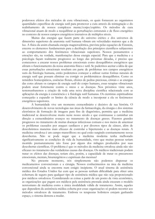 poderosos efeitos dos métodos de cura vibracionais, os quais fornecem ao organismos
quantidades específicas de energia sutil para promover a cura através da reintegração e do
realinhamento de nossos complexos mente/corpo/espírito. Os métodos de cura
vibracional atuam de modo a reequilibrar as perturbações estruturais e de fluxo energético
no contexto de nossos campos energéticos interativos de múltiplos níveis.
Muitas das energias que fazem parte do universo etérico e dos universos de
dimensões superiores da anatomia sutil humana vibram em velocidades maiores que a da
luz. A física da assim chamada energia magnetoelétrica, prevista pelas equações de Einstein,
encerra os elementos fundamentais para a decifração dos princípios científicos subjacentes
ao comportamento dos fenômenos vibracionais superiores. Nossos pensamentos e
emoções são, na verdade, manifestações dessa energia especial. Para que a medicina e a
psicologia façam realmente progressos ao longo das próximas décadas, é preciso que
comecemos a encarar nossos problemas emocionais como desequilíbrios energéticos que
afetam o funcionamento da nossa anatomia física e sutil. Se pudermos aceitar a idéia de que
essas perturbações emocionais resultam em parte de problemas nos campos energéticos
sutis da fisiologia humana, então poderemos começar a utilizar outras formas naturais de
energia sutil que possam eliminar ou corrigir os problemáticos desequilíbrios. Como os
remédios homeopáticos, essências florais, elixires de pedras preciosas, cristais e as energias
das cores afetam os campos de energia sutil do corpo humano, essas terapias vibracionais
podem atuar fortemente contra o stress e as doenças. Nos próximos vinte anos,
testemunharemos a criação de toda uma nova disciplina científica relacionada com as
aplicações da energia à consciência e à fisiologia sutil humanas. Os cientistas espiritualistas
começarão a expandir os limites da ciência de modo a incorporar a ela os fenômenos
energéticos superiores.
A humanidade vive um momento extraordinário e decisivo de sua história. O
desenvolvimento de novas tecnologias nas áreas da farmacologia, da cirurgia e dos sistemas
eletrônicos de formação de imagens para fins de diagnóstico, permitiu que a medicina
tradicional se desenvolvesse muito neste nosso século e que continuasse a caminhar em
direção a extraordinários avanços no tratamento de doenças graves. Fizemos grandes
progressos no tratamento de muitas doenças infecciosas comuns e nos meios de amenizar
os problemas causados por ataques cardíacos e por diversos tipos de câncer, além de
descobrirmos maneiras mais eficazes de controlar a hipertensão e as doenças renais. A
medicina ortodoxa é um campo maravilhoso no qual estão surgindo constantemente novas
descobertas. Não se pode negar que a medicina moderna tenha melhorado
significativamente as condições de vida da humanidade, visto que muitas pessoas teriam
morrido prematuramente não fosse por alguns dos milagres produzidos por suas
descobertas científicas. O problema é que os métodos da medicina ortodoxa ainda não são
eficazes no tratamento das verdadeiras causas das doenças. Os médicos tradicionais podem
tratar os efeitos das doenças; teriam eles, porém, a capacidade de tratar os precursores
emocionais, mentais, bioenergéticos e espirituais das mesmas?
No presente momento, nós simplesmente não podemos dispensar os
medicamentos convencionais e a cirurgia. Nossos conhecimentos na área da medicina
convencional ainda se encontra num estágio incipiente. O atual sistema de assistência
médica dos Estados Unidos faz com que as pessoas tenham dificuldade para obter uma
cobertura de seguro para qualquer tipo de assistência médica que não seja proporcionado
por médicos ortodoxos. Considerando as coisas a partir de um ponto de vista econômico,
as organizações que pagam aos médicos pela assistência prestada ainda encaram o modelo
newtoniano de medicina como a única modalidade válida de tratamento. Assim, aqueles
que dependem da assistência médica coberta por essas organizações só podem recorrer aos
métodos ortodoxos de tratamento. Embora os terapeutas holísticos estejam ganhando
espaço, o sistema demora a mudar.

 