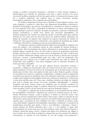 energia, os médicos começarão lentamente a substituir as velhas técnicas cirúrgicas e
farmacológicas por métodos de tratamento mais sutis e menos invasivos. Os novos
sistemas de medicina energética sutil irão não apenas aliviar os sintomas das doenças, como
faz a medicina tradicional, mas também tratar as causas emocionais, mentais,
bioenergéticas, ambientais, sutis e espirituais das enfermidades.
Os médicos vibracionais do futuro não se limitarão a receitar pílulas e injeções. Eles
serão terapeutas e sensitivos e, além disso, irão diagnosticar desequilíbrios emocionais e
distúrbios bioenergéticos que possam eventualmente se manifestar na forma de doenças
em seus pacientes. Eles terão a capacidade de identificar os fatores bioenergéticos que
podem predispor as pessoas à doença e de ajudar seus pacientes a prevenir a ocorrência de
doenças ensinando-os a mudar esses fatores que provocam desequilíbrios. Os
médicos/terapeutas irão orientar seus pacientes quanto às maneiras pelas quais poderão
desfrutar de um maior nível de bem-estar através de melhores hábitos alimentares, da
prática de exercícios, de padrões mais saudáveis de resposta emocional, de técnicas de
redução do stress, que promovem o relaxamento, e de exercícios de meditação que ajudam
o indivíduo a descobrir as verdadeiras causas de seus problemas de saúde.
Os terapeutas espirituais também poderão diagnosticar desequilíbrios orgânicos nos
níveis dos chakras e dos meridianos através de uma variedade de técnicas intuitivas e
instrumentais. Além da prescrição das tinturas vibracionais já mencionadas, eles também
poderão aplicar a energia dos sons e do laser sobre os pontos de acupuntura e direcionar
energias curativas para o interior do corpo através da imposição das mãos. Todavia para
que os médicos vibracionais tenham sucesso na cura de doenças é preciso que as pessoas
comecem a assumir a responsabilidade pelas suas vidas e pela sua recuperação. Elas
precisam atuar em conjunto com os médicos para transformar suas vidas no sentido de
conferir-lhes mais equilíbrio e uma maior integração entre os elementos interativos da
mente, do corpo e do espírito.
Por mais difícil que isto seja para algumas pessoas, precisamos começar a
reconhecer a validade da reencarnação como um sistema através do qual a alma evolui e
ganha experiência. É através do processo de reencarnação que as doenças muitas vezes são
criadas para servirem como uma espécie de lição para a alma. Somente quando a doença
for entendida nesse contexto e pudermos compreender a verdadeira natureza espiritual da
consciência que procura se manifestar através do transitório corpo físico é que poderemos
corrigir nossos padrões de desequilíbrio emocional e enfrentar os obstáculos e as lições que
a nossa alma escolheu para nós. Vimos que a medicina ortodoxa não dispõe de soluções
para toda as doenças que existem em nossas sociedades industrializadas. A medicina
energética sutil pode resolver muitos dos problemas que os métodos ortodoxos de
tratamento não conseguem corrigir. A medicina vibracional é revolucionária tanto na teoria
como na prática. Trata-se de um sistema de cura cuja hora finalmente chegou.
Os conflitos e a agitação que ocorrem atualmente no nosso planeta são um reflexo
dos desequilíbrios emocionais e espirituais que existem em inúmeras pessoas de todo o
mundo. Precisamos começar a curar as doenças e o distress no nível das causas e não
apenas no universo superficial dos efeitos físicos. Para aceitar e utilizar os métodos de cura
vibracional, a pessoa precisa dar início ao processo de transformação pessoal que é um prérequisito para a ocorrência de uma verdadeira cura física e espiritual. Já estamos vendo
como determinados segmentos da humanidade começaram a manifestar a consciência da
transformação necessária para ajudar a Terra e seus habitantes a efetuarem a brusca e
crucial transição do distress planetário para a paz e a cura globais, as quais terão
necessariamente de ocorrer para que esta nossa pequena esfera azul sobreviva Embora a
medicina vibracional pareça conter a solução para alguns dos problemas que afligem o
nosso mundo, ela só será eficaz se pudermos cooperar para que isso aconteça. Se utilizados
corretamente, os métodos de cura baseados no uso das energias sutis prometem o

 