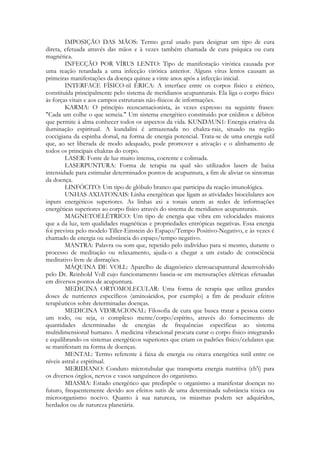 IMPOSIÇÃO DAS MÃOS: Termo geral usado para designar um tipo de cura
direta, efetuada através das mãos e à vezes também chamada de cura psíquica ou cura
magnética.
INFECÇÃO POR VÍRUS LENTO: Tipo de manifestação virótica causada por
uma reação retardada a uma infecção virótica anterior. Alguns vírus lentos causam as
primeiras manifestações da doença quinze a vinte anos após a infecção inicial.
INTERFACE FÍSICO-til ÉRICA: A interface entre os corpos físico e etérico,
constituída principalmente pelo sistema de meridianos acupunturais. Ela liga o corpo físico
às forças vitais e aos campos estruturais não-físicos de informações.
KARMA: O princípio reencarnacionista, às vezes expresso na seguinte frases:
"Cada um colhe o que semeia." Um sistema energético constituído por créditos e débitos
que permite à alma conhecer todos os aspectos da vida. KUNDAUN1: Energia criativa da
iluminação espiritual. A kundalini é armazenada no chakra-raiz, situado na região
coccigiana da espinha dorsal, na forma de energia potencial. Trata-se de uma energia sutil
que, ao ser liberada de modo adequado, pode promover a ativação e o alinhamento de
todos os principais chakras do corpo.
LASER: Fonte de luz muito intensa, coerente e colimada.
LASERPUNTURA: Forma de terapia na qual são utilizados lasers de baixa
intensidade para estimular determinados pontos de acupuntura, a fim de aliviar os sintomas
da doença.
LINFÓCITO: Um tipo de glóbulo branco que participa da reação imunológica.
UNHAS AXIATONAIS: Linha energéticas que ligam as atividades biocelulares aos
inputs energéticos superiores. As linhas axi a tonais unem as redes de informações
energéticas superiores ao corpo físico através do sistema de meridianos acupunturais.
MAGNETOELÉTRICO: Um tipo de energia que vibra em velocidades maiores
que a da luz, tem qualidades magnéticas e propriedades entrópicas negativas. Essa energia
foi prevista pelo modelo Tiller-Einstein do Espaço/Tempo Positivo-Negativo, e às vezes é
chamado de energia ou substância do espaço/tempo negativo.
MANTRA: Palavra ou som que, repetido pelo indivíduo para si mesmo, durante o
processo de meditação ou relaxamento, ajuda-o a chegar a um estado de consciência
meditativo livre de distrações.
MÁQUINA DE VOLL: Aparelho de diagnóstico eletroacupuntural desenvolvido
pelo Dr. Reinhold Voll cujo funcionamento baseia-se em mensurações elétricas efetuadas
em diversos pontos de acupuntura.
MEDICINA ORTOMOLECULAR: Uma forma de terapia que utiliza grandes
doses de nutrientes específicos (aminoácidos, por exemplo) a fim de produzir efeitos
terapêuticos sobre determinadas doenças.
MEDICINA VD3RACIONAL: Filosofia de cura que busca tratar a pessoa como
um todo, ou seja, o complexo mente/corpo/espírito, através do fornecimento de
quantidades determinadas de energias de frequências específicas ao sistema
multidimensional humano. A medicina vibracional procura curar o corpo físico integrando
e equilibrando os sistemas energéticos superiores que criam os padrões físico/celulares que
se manifestam na forma de doenças.
MENTAL: Termo referente à faixa de energia ou oitava energética sutil entre os
níveis astral e espiritual.
MERIDIANO: Conduto microtubular que transporta energia nutritiva (ch'i) para
os diversos órgãos, nervos e vasos sanguíneos do organismo.
MIASMA: Estado energético que predispõe o organismo a manifestar doenças no
futuro, frequentemente devido aos efeitos sutis de uma determinada substância tóxica ou
microorganismo nocivo. Quanto à sua natureza, os miasmas podem ser adquiridos,
herdados ou de natureza planetária.

 