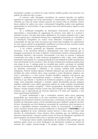 informações contidas no interior do corpo humano também podem estar presentes nos
padrões de ordem de todo o cosmo.
O universo exibe hierarquias ascendentes de estrutura baseadas em padrões
repetidos de organização nos níveis microscópico e macroscópico. Por exemplo: elétrons
orbitando em tomo do núcleo atômico parecem um sistema solar em miniatura. Outros
desses padrões de ordem, tais como a estruturação holográfica, podem estar igualmente
representados no nível cósmico. O que acontece num nível inferior parece repetir-se num
nível superior.
Se a codificação holográfica de informações efetivamente existir nos níveis
microscópico e macroscópico de organização do universo, resta saber se é possível o
indivíduo recorrer a ela para obter dados significativos. Os estudos realizados com a visão
remota sugerem que a consciência humana tem a capacidade potencial de ver e decodificar
as informações holográficas em muitos níveis diferentes. Consciências coerentes e
concentradas, do tipo que existe nas pessoas que foram bem-sucedidas nos experimentos
de visão remota, podem ter propriedades semelhantes aos feixes de laser coerentes usados
para decodificar e projetar os hologramas convencionais.
A luz comum, produzida por lâmpadas incandescentes, é chamada de luz
incoerente. A luz incoerente desloca-se aleatoriamente, com ondas luminosas que se
propagam caoticamente em todas as direções. O pensamento humano comum poderia ser
considerado aleatório e não-coerente. Inversamente, a luz laser ou coerente é altamente
concentrada, com todas as ondas luminosas propagando-se lado a lado, como soldados
marchando numa parada. Se a energia produzida por uma lâmpada de bulbo incandescente
fosse transformada em luz coerente, o feixe de laser resultante provavelmente poderia furar
uma chapa de aço. A analogia pode ser estendida para incluir a produção de atividade
coerente de pensamento (indicada por uma maior coerência nas ondas cerebrais). Além de
ser altamente concentrada e ordenada, a luz coerente também pode decodificar
hologramas. Existem também algumas evidências indicando que uma maior coerência na
atividade das ondas cerebrais talvez esteja associada a outros fenômenos psíquicos, tais
como a psicocinese e a visão remota. Estudos científicos realizados com pessoas que
praticam a meditação transcendental tendem a confirmar a hipótese da "coerência".
Verificou-se que durante a ocorrência de fenômenos psíquicos, as pessoas que há muito
tempo vêem praticando meditação e tentando realizar determinadas proezas psíquicas
(também conhecidos como sidhis) apresentam padrões de ondas cerebrais caracterizados
por uma maior coerência energética12. Outros pesquisadores descobriram também que
durante a atuação psíquica humana ocorria uma clara alteração nas frequências das ondas
cerebrais, que se aproximavam do intervalo delta/teta (1-8 ciclos por segundo), e uma
maior sincronização hemisférica1314.
O ponto fundamental é que a consciência coerente talvez possa apresentar
propriedades que transcendem as de uma consciência comum em estado de vigília. A
passagem do pensamento aleatório incoerente para a consciência coerente talvez seja uma
transição tão importante quanto a da luz incandescente para a brilhante energia de um feixe
de laser. Alcançando esse nível altamente concentrado de consciência, talvez possamos ter
acesso a capacidades humanas normalmente ocultas ou inconscientes. A meditação e
outros exercícios mentais talvez possam condicionar ou "programar" o
físico e de
energia impalpável do nosso sofisticado sistema nervoso a obter acesso a níveis mais
elevados de conhecimentos. Essas técnicas talvez permitam que um indivíduo possa
sintonizar seletivamente o receptor cérebro/mente em faixas de frequências específicas de
input energético, da mesma forma como se sintoniza uma estação de rádio.
A consecução desses estados especializados de consciência talvez permita que um
indivíduo ganhe acesso aos níveis hierárquicos de informações contidos no interior da
estrutura dos campos matéria/energia e do próprio espaço. A consciência humana

 
