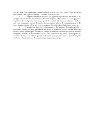 sutil ela será. O corpo etérico é constituído de matéria que vibra numa frequência mais
elevada que a do corpo físico e que é chamada de matéria sutil.
7.
O próprio universo talvez seja um gigantesco padrão de interferência de
energia com as mesmas características de um holograma. Decodificando-se um pequeno
fragmento do holograma universal, é possível obter-se informações relativas a todo o
universo, contidas no interior da matriz. A concentração seletiva da consciência, através da
sintonização psíquica, talvez seja a chave para essa decodificação do holograma universal.
8.
O movimento da força vital para dentro dos sistemas fisiológico/celular é
controlada não apenas pelos padrões de interferência sutis existentes no interior do corpo
etérico, como também pela entrada de energia de frequências mais elevadas no sistema
energético humano. Várias modalidades de cura vibracional tais como a homeopatia, as
essências florais e os cristais, podem influenciar esses padrões sutis e contribuir para
melhorar o funcionamento do organismo e para curar as doenças.

 