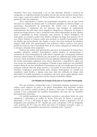 substância física fosse acrescentada a ela ou nela detectada. Durante o processo de
energização, os indivíduos dotados de poderes de cura não tiveram nenhum contato físico
com a água, a qual estava dentro de frascos fechados. Entre suas mãos e a água havia as
paredes de vidro dos recipientes.
Esses experimentos a respeito das propriedades energéticas sutis da água foram
relevantes na avaliação da disputa entre os conhecidos princípios da farmaco-terapia e os
mecanismos desconhecidos da homeopatia. De acordo com a moderna teoria
farmacocinética, é importante dar aos pacientes uma dosagem de medicamento
suficientemente alta para obter níveis sanguíneos adequados ao tratamento da doença A
maioria das drogas provoca o que é conhecido como efeitos dependentes da dose. Quanto
maior a quantidade de droga ministrada, mais potentes os efeitos fisiológicos. Na
homeopatia, ao contrário, quanto mais diluída a dosagem da droga mais potentes são os
seus efeitos. Embora as soluções usadas para produzir os remédios homeopáticos sejam
tão diluídas que provavelmente não chegam a conter uma única molécula da substância
original, ainda assim elas aparentemente têm poderosos efeitos curativos. Isso parece
paradoxal, tendo em vista a necessidade física de um número adequado de moléculas para
se alcançar o desejado efeito terapêutico.
Embora não tenham sido apresentados aqui casos de tratamentos de doença bemsucedidos utilizando remédios homeopáticos, muitos médicos já documentaram a
ocorrência de curas homeopáticas de males físicos. Supondo que a homeopatia realmente
funcione, estamos diante de evidências que não podem ser explicadas pela análise comum
de causa e efeito da dinâmica newtoniana tal como aplicada à farmacologia. A incapacidade
das teorias newtonianas explicarem esses efeitos observáveis e reproduzíveis sugere que
essas teorias são inadequadas ou incompletas. Voltando à água tratada por um curandeiro,
estamos diante de um caso, semelhante à homeopatia, em que um remédio que não contém
nenhuma molécula física da droga conserva o seu poder de cura Seria possível que os
benefícios terapêuticos proporcionados pelas soluções homeopáticas ou tratadas por
curandeiros sejam devidos a alguma coisa mais além das moléculas de drogas nelas
dissolvidas? O modelo einsteiniano ou energético sutil talvez possa sugerir algumas razões
para as possíveis propriedades curativas dessas soluções moleculares diluídas.

Para que possamos compreender como a homeopatia funciona, precisamos antes
analisar certos aspectos da teoria e da prática homeopática Será necessário também
reavaliar o(s) nosso(s) atual(is) modelos) de doença e bem-estar. O melhor tópico para
começar é com a preparação dos remédios homeopáticos (tal como eles são chamados
pelos praticantes dessa arte).
Os remédios geralmente são preparados tomando-se uma planta básica (ou outra
substância) e colocando-a de molho no álcool. Uma gota da tintura é removida e
adicionadas a 10 ou a 100 partes de água (As diluições usando a proporção 1:10 são
designadas como potências de "X". Aquelas que usam a proporção 1:100 são designadas
como potências de "C". Logo isto ficará mais claro.) O recipiente contendo a água e a
tintura é sacudido vigorosamente num processo conhecido como "sucussão".

 