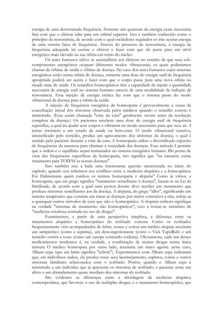 energia de uma determinada frequência. Somente um quantum da energia exata necessária
fará com que o elétron salte para um orbital superior. Isto é também conhecido como o
princípio da ressonância, de acordo com o qual osciladores regulados só irão aceitar energia
de uma estreita faixa de frequência. Através do processo de ressonância, a energia de
frequência adequada irá excitar o elétron e fazer com que ele passe para um nível
energético mais elevado na sua órbita em torno do núcleo.
Os seres humanos talvez se assemelhem aos elétrons no sentido de que seus subcomponentes energéticos ocupam diferentes modos vibracionais, os quais poderíamos
chamar de órbitas de saúde e órbitas de doença. No caso dos seres humanos cujos sistemas
energéticos estão numa órbita de doença, somente uma dose de energia sutil da frequência
apropriada poderá ser aceita e fazer com que o corpo passe para uma nova órbita ou
steady-state de saúde. Os remédios homeopáticos têm a capacidade de injetar a quantidade
necessária de energia sutil no sistema humano através de uma modalidade de indução de
ressonância. Essa injeção de energia etérica faz com que o sistema passe do modo
vibracional da doença para a órbita da saúde.
A injeção de frequência energética da homeopatia é provavelmente a causa da
exacerbação inicial dos sintomas observada pelos médicos quando o remédio correto é
ministrado. (Essa assim chamada "crise da cura" geralmente ocorre antes da resolução
completa da doença.) Os pacientes recebem uma dose de energia sutil de frequência
específica, a qual irá ajudar seus corpos a vibrarem no modo necessário para que seus sis- I
temas retornem a um estado de saúde ou bem-estar. O modo vibracional curativo,
intensificado pelo remédio, produz um agravamento dos sintomas da doença, o qual é
sentido pelo paciente durante a crise da cura. A homeopatia utiliza o diversificado espectro
de frequências da natureza para eliminar a toxicidade das doenças. Esse método I permite
que a ordem e o equilíbrio sejam restaurados no sistema energético humano. Do ponto de
vista das frequências específicas da homeopatia, isto significa que "na natureza existe
tratamento para TODAS as nossas doenças".
Isso também traz à baila uma interessante questão mencionada no início do
capítulo, quando nos referimos aos conflitos entre a medicina alopática e a homeopática.
Foi Hahnemann quem cunhou os termos homeopatia e alopatia" Como já vimos, a
homeopatia, que em grego significa "tratamento semelhante à doença", baseia-se na Lei da
Similitude, de acordo com a qual uma pessoa doente deve receber um tratamento que
produza sintomas semelhantes aos da doença. A alopatia, do grego "allos", significando um
sistema terapêutico que consiste em tratar as doenças por meios contrários a elas, refere-se
a quaisquer outros métodos de cura que não o homeopático. A alopatia embora signifique
na verdade "sistemas de tratamento não homeopáticos", veio a tornar-se sinônimo de
"medicina ortodoxa centrada no uso de drogas".
Examinemos, a partir de uma perspectiva simplista, a diferença entre os
tratamentos alopático e homeopático do resfriado comum. Como os resfriados
frequentemente vêm acompanhados de febre, tosses e coriza um médico alopata receitaria
um antipirético (como a aspirina), um descongestionante (como o Vick VapoRub) e um
remédio contra a tosse (como um xarope contendo codeína). Obviamente, cada um desses
medicamentos modernos é, na verdade, a combinação de muitas drogas numa única
mistura O médico homeopata por outro lado, receitaria um único agente: neste caso,
Allium cepa (que em latim significa "cebola"). Experimentos com Allium cepa indicaram
que, em indivíduos sadios, ele produz tosse seca lacrimejamento, espirros, coriza e outros
sintomas familiares relacionados com o resfriado. Porém, quando o Allium cepa é
ministrado a um indivíduo que já apresenta os sintomas de resfriado, o paciente sente um
alívio e um abrandamento quase imediato dos sintomas do resfriado.
São evidentes as diferenças entre a abordagem da medicina alopática
contemporânea, que favorece o uso de múltiplas drogas, e o tratamento homeopático, que

 