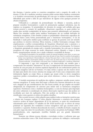 das doenças, é preciso aceitar os conceitos energéticos sutis a respeito da saúde e da
doença. O fato de a medicina ortodoxa somente poder aceitar dados médicos consistentes
e os modelos convencionais da patofisiologia, faz com que os médicos modernos tenham
dificuldade para aceitar a idéia de que microdoses de alguma coisa qualquer possam ter
eficácia terapêutica.
Utilizando-se o princípio da potencialização via diluição e sucussão, pode-se
preparar remédios homeopáticos a partir de praticamente qualquer substância, seja ela
orgânica ou inorgânica. As propriedades de absorção de energia sutil exibidas pela água
tornam possível a extração de qualidades vibracionais específicas, as quais podem ser
usadas para recobrir comprimidos de lactose para posterior administração aos pacientes.
Muitos dos remédios usados pelos médicos homeopatas são na verdade derivados de
substâncias inorgânicas. Cada remédio contém as propriedades vibracionais específicas do
material básico numa forma potencializada para o tratamento homeopático. A Lei da
Similitude é usada pelos médicos para combinar as queixas do paciente com um remédio
que produza os mesmos sintomas. Dessa maneira, o médico homeopata consegue obter
empiricamente a melhor correspondência de frequência vibracional entre o paciente e a
cura. Somente a combinação correta de frequências será eficaz na homeopatia. Ao fornecer
a frequência apropriada de energia sutil, o remédio homeopático faz com que os sistemas
energéticos do corpo ressoem no modo vibracional correto. Quando o corpo é, dessa
forma, energeticamente ativado, isso o ajuda a eliminar a toxicidade da doença.
Os remédios homeopáticos são produzidos a partir de material inorgânico mais denso, ao passo que
as essências florais têm uma concentração muito mais elevada de força vital.,Os remédios homeopáticos
muitas vezes reproduzem vibracionalmente a doença física para fazer o corpo retomar a um estado de
equilíbrio. Embora a homeopatia unifique os corpos sutis, ela ainda assim atua no nível vibracional da
estrutura molecular. A homeopatia é uma ponte entre a medicina tradicional e a medicina vibracional.

O importante é que está começando a ser desenvolvido um modelo para a
compreensão dos métodos "alternativos" de cura A compreensão do funcionamento desses
sistemas de cura por parte do cientista espiritual dependerá de um conhecimento prático da
anatomia energética sutil do ser humano. O corpo etérico é apenas um dos muitos níveis
de input para dentro dos nossos sistemas de energia sutil. Como esses componentes estão
intimamente ligados ao corpo físico, as terapias que atuam sobre os níveis energéticos
superiores podem eventualmente passar para níveis inferiores e afetar a estrutura física
celular.
O modelo newtoniano de medicina não explica e tampouco acredita nesses outros
sistemas energéticos. É muito mais fácil negar a eficácia dos sistemas alternativos de cura,
sob a alegação de que cientificamente eles não fazem sentido, do que ampliar um modelo
ultrapassado de compreensão do universo para incluir nele os fenômenos energéticos
superiores. Fenômenos como a medicina homeopática e a cura de doenças pela imposição
das mãos submetem à consideração da ciência observações repetíveis que não podem ser
invalidadas por meio de explicações. Eles não podem ser todos casos de delírios ou
mistificação, como querem os críticos de espírito científico.
Não se pode invocar o efeito placebo para explicar todas as interações curativas que
a ciência não consegue explicar. O efeito placebo demonstra a existência dos poderes
curativos ocultos da mente (dependentes da fé do paciente), os quais são enormemente
subestimados pelos médicos. O trabalho do Dr. Grad mostrou que os efeitos da crença
poderiam ser separados dos verdadeiros eventos energéticos sutis que ocorrem entre o
curandeiro e o paciente. Embora desconhecido de muitos, o trabalho de Grad a respeito da
cura pelo toque das mãos foi reconhecido e Grad recebeu um prêmio da Fundação CIBA:
paradoxalmente, uma organização científica fundada por um grande laboratório
farmacêutico!
Somente nas últimas poucas décadas a tecnologia evoluiu o suficiente para que
cientistas esclarecidos como o Dr. Grad iniciassem o processo de validação e mensuração

 