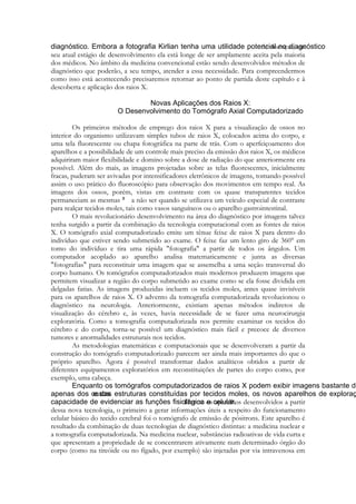 de doenças, em
seu atual estágio de desenvolvimento ela está longe de ser amplamente aceita pela maioria
dos médicos. No âmbito da medicina convencional estão sendo desenvolvidos métodos de
diagnóstico que poderão, a seu tempo, atender a essa necessidade. Para compreendermos
como isso está acontecendo precisaremos retornar ao ponto de partida deste capítulo e à
descoberta e aplicação dos raios X.

Os primeiros métodos de emprego dos raios X para a visualização de ossos no
interior do organismo utilizavam simples tubos de raios X, colocados acima do corpo, e
uma tela fluorescente ou chapa fotográfica na parte de trás. Com o aperfeiçoamento dos
aparelhos e a possibilidade de um controle mais preciso da emissão dos raios X, os médicos
adquiriram maior flexibilidade e domino sobre a dose de radiação do que anteriormente era
possível. Além do mais, as imagens projetadas sobre as telas fluorescentes, inicialmente
fracas, puderam ser avivadas por intensificadores eletrônicos de imagens, tomando possível
assim o uso prático do fluoroscópio para observação dos movimentos em tempo real. As
imagens dos ossos, porém, vistas em contraste com os quase transparentes tecidos
permaneciam as mesmas
a não ser quando se utilizava um veículo especial de contraste
para realçar tecidos moles, tais como vasos sanguíneos ou o aparelho gastrointestinal.
O mais revolucionário desenvolvimento na área do diagnóstico por imagens talvez
tenha surgido a partir da combinação da tecnologia computacional com as fontes de raios
X. O tomógrafo axial computadorizado emite um tênue feixe de raios X para dentro do
indivíduo que estiver sendo submetido ao exame. O feixe faz um lento giro de 360° em
tomo do indivíduo e tira uma rápida "fotografia" a partir de todos os ângulos. Um
computador acoplado ao aparelho analisa matematicamente e junta as diversas
"fotografias" para reconstituir uma imagem que se assemelha a uma seção transversal do
corpo humano. Os tomógrafos computadorizados mais modernos produzem imagens que
permitem visualizar a região do corpo submetido ao exame como se ela fosse dividida em
delgadas fatias. As imagens produzidas incluem os tecidos moles, antes quase invisíveis
para os aparelhos de raios X. O advento da tomografia computadorizada revolucionou o
diagnóstico na neurologia. Anteriormente, existiam apenas métodos indiretos de
visualização do cérebro e, às vezes, havia necessidade de se fazer uma neurocirurgia
exploratória. Como a tomografia computadorizada nos permite examinar os tecidos do
cérebro e do corpo, torna-se possível um diagnóstico mais fácil e precoce de diversos
tumores e anormalidades estruturais nos tecidos.
As metodologias matemáticas e computacionais que se desenvolveram a partir da
construção do tomógrafo computadorizado parecem ser ainda mais importantes do que o
próprio aparelho. Agora é possível transformar dados analíticos obtidos a partir de
diferentes equipamentos exploratórios em reconstituições de partes do corpo como, por
exemplo, uma cabeça.
Dentre os aparelhos desenvolvidos a partir
dessa nova tecnologia, o primeiro a gerar informações úteis a respeito do funcionamento
celular básico do tecido cerebral foi o tomógrafo de emissão de pósitrons. Este aparelho é
resultado da combinação de duas tecnologias de diagnóstico distintas: a medicina nuclear e
a tomografia computadorizada. Na medicina nuclear, substâncias radioativas de vida curta e
que apresentam a propriedade de se concentrarem ativamente num determinado órgão do
corpo (como na tireóide ou no fígado, por exemplo) são injetadas por via intravenosa em

 