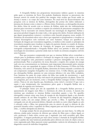 A fotografia Kirlian nos proporciona interessantes indícios quanto às maneiras
pelas quais os cientistas da Nova Era poderão finalmente detectar os precursores das
doenças através do estudo dos padrões das energias vitais ocultas que levam saúde ou
doença à mente e ao corpo dos seres humanos. No atual nível de desenvolvimento das
pesquisas com as técnicas de Kirlian, eletrografias das pontas dos dedos indicaram a
presença de doenças como o câncer e a fibrose cística. Entretanto, as eletrografias da ponta
dos dedos, feitas de acordo com as técnicas de Kirlian, ainda não são suficientemente
precisas para convencer os médicos a respeito da existência de precursores energéticos das
doenças. Faz-se necessário um sistema baseado nas tecnologias de diagnóstico Kirlian e
que possa produzir imagens do corpo todo, e não apenas dos dedos. Existem indicações de
que alguns pesquisadores romenos e soviéticos estão fazendo progresso nesse sentido. O
fenômeno da ressonância talvez seja a chave que capacitará os pesquisadores a visualizar os
campos bioenergéticos sutis existentes nos seres humanos. Graças aos aparelhos de
formação de imagens por ressonância magnética, os médicos estão usando os princípios da
ressonância energética para visualizar os órgãos do paciente durante os estados de doença.
Uma combinação dos sistemas de formação de imagens por ressonância magnética,
tomografia computadorizada e fotografia Kirlian talvez nos permita ir além das atuais
tecnologias de ressonância e penetrar ainda mais no fundo na estrutura energética sutil dos
seres humanos.
Para que possamos compreender por que os sistemas Kirlian talvez contenham a
solução para os problemas relativos à formação de imagens do corpo etérico e de outros
sistemas energéticos sutis, precisamos examinar o processo eletrográfico de forma mais
pormenorizada. Para os propósitos da nossa discussão a respeito dos campos de energia
sutil, nós nos concentraremos no fenômeno mais importante demonstrado pelos sistemas
Kirlian, ou seja: sua capacidade de captar o Efeito da Folha Fantasma. O Efeito da Folha
Fantasma, visto através da fotografia Kirlian, demonstra de forma reiterada a existência de
um componente energético holográfico nos sistemas vivos. A folha faltante, que aparece
nas eletrografias Kirlian, aparenta ter uma estrutura idêntica à de uma folha verdadeira.
Esse fantasma faz parte do corpo etérico da folha (um molde de crescimento), o qual
contribui para a expressão da força vital através do potencial genético da planta. Temos de
nos perguntar, por um momento, como a fotografia Kirlian consegue revelar o fantasma
etérico. Trata-se de uma façanha que, literalmente, toma visível o invisível. O que vem a
seguir é uma interpretação dos mecanismos pelos quais a fotografia Kirlian tem a
capacidade de registrar esse fenômeno.
O princípio básico por trás da capacidade de a fotografia Kirlian provocar o
aparecimento de imagens num filme é o fenômeno do efeito de corona. A maioria dos
cientistas que estudaram os sistemas Kirlian concordam quanto a isto. No aparelho
eletrográfico comum existe uma fonte de energia de alta frequência ligada a um eletrodo
situado embaixo de um filme fotográfico. A corrente de alta frequência, dirigida para o
eletrodo oculto, cria um campo elétrico que envolve o filme. A superfície deste fica
carregada com um alto potencial elétrico. Quando um dedo ou outro objeto ligado ao solo
é colocado sobre o filme, isto proporciona uma via através da qual os elétrons de alto
potencial (situados sobre a superfície do filme) migram para um local de baixo potencial (o
chão... o melhor dissipador de elétrons).
A energia sempre flui de um potencial mais alto para um mais baixo. As trilhas de
elétrons, criadas pelas torrentes de elétrons que saltam do filme para o objeto ligado ao
solo, produzem o lindo efeito corona que é registrado (em total escuridão) pelo filme
fotográfico. A imagem produzida por meio dessa técnica é chamada de fotografia Kirlian.
Tanto o padrão das raias luminosas produzidas pelos elétrons em tomo do objeto como as
cores registradas pelo filme parecem conter quantidades variáveis de informações de valor
diagnóstico acerca do indivíduo fotografado.

 