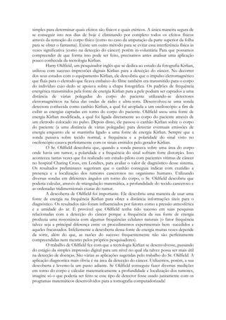 simples para determinar quais efeitos são físicos e quais etéricos. A única maneira segura de
se conseguir isto nos dias de hoje é eliminando por completo todos os efeitos físicos
através da remoção do corpo físico (como no caso da amputação da parte superior da folha
para se obter o fantasma). Existe um outro método para se evitar essa interferência física às
vezes significativa (como na detecção do câncer) porém in-voluntária Para que possamos
compreender de que forma isso pode ser feito, precisamos antes analisar uma aplicação
pouco conhecida da tecnologia Kirlian.
Harry Oldfield, um pesquisador inglês que se dedica ao estudo da fotografia Kirlian,
utilizou com sucesso impressões digitais Kirlian para a detecção do câncer. No decorrer
dos seus estudos com o equipamento Kirlian, ele descobriu que o impulso eletromagnético
que fluía para o eletrodo que ficava embaixo do filme também era transmitido para o corpo
do indivíduo cujo dedo se apoiava sobre a chapa fotográfica. Os padrões de frequência
energética transmitidos pela fonte de energia Kirlian para a pele podiam ser captados a uma
distância de várias polegadas do corpo do paciente utilizando-se detectores
eletromagnéticos na faixa das ondas de rádio e ultra-sons. Desenvolveu-se uma sonda
detectora conhecida como canhão Kirlian, a qual foi acoplada a um osciloscópio a fim de
exibir as energias captadas em torno do corpo do paciente. Oldfield usou uma fonte de
energia Kirlian modificada, a qual foi ligada diretamente ao corpo do paciente através de
um eletrodo colocado no pulso. Depois disso, ele passou o canhão Kirlian sobre o corpo
do paciente (a uma distância de várias polegadas) para detectar eventuais emissões de
energia enquanto ele se mantinha ligado a uma fonte de energia Kirlian. Sempre que a
sonda passava sobre tecido normal, a frequência e a polaridade do sinal visto no
osciloscópio casava perfeitamente com os sinais emitidos pelo gerador Kirlian.
O Sr. Oldfield descobriu que, quando a sonda passava sobre uma área do corpo
onde havia um tumor, a polaridade e a frequência do sinal sofriam forte distorção. Isso
aconteceu tantas vezes que foi realizado um estudo-piloto com pacientes vítimas de câncer
no hospital Charing Cross, em Londres, para avaliar o valor de diagnóstico desse sistema.
Os resultados preliminares sugeriram que o canhão conseguia indicar com exatidão a
presença e a localização dos tumores cancerosos no organismo humano. Utilizando
diversas sondas em diferentes ângulos em torno do corpo, o Sr. Oldfield descobriu que
poderia calcular, através de triangulação matemática, a profundidade do tecido canceroso e
as ordenadas tridimensionais exatas do tumor.
A descoberta de Oldfield foi importante. Ele descobriu uma maneira de usar uma
fonte de energia na frequência Kirlian para obter a distância informações úteis para o
diagnóstico. Os resultados não foram influenciados por fatores como a pressão atmosférica
e a umidade do ar. É provável que Oldfield tenha tido sucesso em suas pesquisas
relacionadas com a detecção do câncer porque a frequência da sua fonte de energia
produzia uma ressonância com algumas frequências celulares naturais (o fator frequência
talvez seja a principal diferença entre os procedimentos experimentais bem -sucedidos e
aqueles fracassados. Infelizmente a descoberta dessa fonte de energia muitas vezes depende
da sorte, além do que, as razões do sucesso frequentemente não são perfeitamente
compreendidas nem mesmo pelos próprios pesquisadores).
O trabalho de Oldfield fez com que a tecnologia Kirlian se desenvolvesse, passando
do estágio da simples impressão digital para um nível no qual ela talvez possa ser mais útil
na detecção de doenças. São várias as aplicações sugeridas pelo trabalho do Sr. Oldfield. A
aplicação diagnostica mais óbvia é na área da detecção do câncer. Utilizemos, porém, a sua
descoberta e levemo-la um passo adiante. Se Oldfield conseguiu fazer diversas medições
em torno do corpo e calcular matematicamente a profundidade e localização dos tumores,
imagine só o que poderia ser feito se esse tipo de detector fosse usado juntamente com os
programas matemáticos desenvolvidos para a tomografia computadorizada!

 
