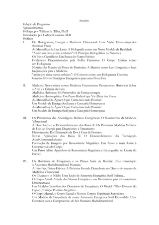 Sumário

Relação de Diagramas
Agradecimentos
Prólogo, por William A. Tiller, Ph.D
Introdução, por Gabriel Cousens, M.D
Prefácio
I.
De Hologramas, Energia e Medicina Vibracional: Uma Visão Einsteiniana dos
Sistemas Vivos
As Maravilhas da Luz Laser: A Holografia como um Novo Modelo da Realidade
"Assim em cima como embaixo": O Princípio Holográfico na Natureza
Os Fatos Científicos: Em Busca do Corpo Etérico
Evidências Proporcionadas pela Folha Fantasma: O Corpo Etérico como
um Holograma
Notícias do Mundo da Física de Partículas: A Matéria como Luz Congelada e Suas
Implicações para a Medicina
"Assim em cima como embaixo": O Universo como um Holograma Cósmico
Resumo: Novos Princípios Energéticos para uma Nova Era
II.

Medicina Newtoniana versus Medicina Einsteiniana: Perspectivas Históricas Sobre
a Arte e a Ciência da Cura
Medicina Herbórea: Os Primórdios da Farmacoterapia
Medicina Homeopática: Um Passo Radical que Vai Além das Ervas
As Maravilhas da Água: O que Torna isso tudo Possível
Um Modelo de Energia Sutil para a Cura pela Homeopatia
As Maravilhas da Água: O que Torna isso tudo Possível
Um Modelo de Energia Sutil para a Cura pela Homeopatia

III.

Os Primórdios das Abordagens Médicas Energéticas: O Nascimento da Medicina
Vibracional
A Descoberta e o Desenvolvimento dos Raios X: Os Primeiros Modelos Médicos
de Uso de Energia para Diagnóstico e Tratamento
Eletroterapia: Da Eliminação da Dor à Cura de Fraturas
Novas Aplicações dos Raios X: O Desenvolvimento do Tomógrafo
Axial Computadorizado
Formação de Imagens por Ressonância Magnética: Um Passo a mais Rumo à
Compreensão do Corpo
Um Passo Além: Aparelhos de Ressonância Magnética e Eletrografia: no Limiar do
Etérico

IV.

Os Domínios de Frequência e os Planos Sutis da Matéria: Uma Introdução
à Anatomia Multidimensional Humana
A Interface Físico-Etérica: A Próxima Grande Descoberta no Desenvolvimento da
Medicina Vibracional
Os Chakras e os Nádis: Uma Lição de Anatomia Energética Sutil Indiana...
O Corpo Astral: A Sede das Nossas Emoções e um Mecanismo para a Consciência
Desencarnada
Um Modelo Científico dos Domínios de Frequência: O Modelo Tiller-Einstein do
Espaço/Tempo Positivo-Negativo
O Corpo Mental, o Corpo Causal e Nossos Corpos Espirituais Superiores
Um Modelo de Frequência da nossa Anatomia Energética Sutil Expandida: Uma
Estrutura para a Compreensão do Ser Humano Multidimensional

 