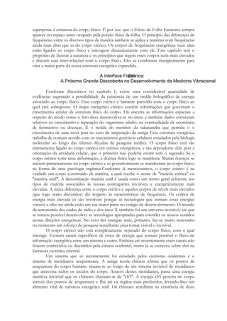 superposta à estrutura do corpo físico. É por isso que o Efeito da Folha Faniasma sempre
aparece no espaço antes ocupado pela porção física da folha. O princípio das diferenças de
frequências entre os diversos tipos de matéria também se aplica a matérias com frequências
ainda mais altas que as do corpo etérico. Os corpos de frequências energéticas mais altas
estão ligados ao corpo físico e interagem dinamicamente com ele. Este capítulo tem o
propósito de ilustrar a natureza e os princípios que regem esses corpos sutis mais elevados
e discutir suas inter-relações com o corpo físico. Eles se combinam sinergicamente para
criar a maior parte da nossa estrutura energética expandida.

Conforme discutimos no capítulo 1, existe uma considerável quantidade de
evidências sugerindo a possibilidade da existência de um molde holográfico de energia
associado ao corpo físico. Esse corpo etérico é bastante parecido com o corpo físico ao
qual está sobreposto. O mapa energético etérico contém informações que governam o
crescimento celular da estrutura física do corpo. Ele encerra as informações espaciais a
respeito do modo como o feto deve desenvolver-se no útero e também dados estruturais
relativos ao crescimento e reparação do organismo adulto, na eventualidade da ocorrência
de ferimentos ou doenças. É o molde do membro da salamandra que permite o o
crescimento de uma nova pata no caso de amputação da antiga Essa estrutura energética
trabalha de comum acordo com os mecanismos genéticos celulares estudados pela biologia
molecular ao longo das últimas décadas de pesquisa médica. O corpo físico está tão
intimamente ligado ao corpo etérico em termos energéticos, e tão dependente dele para a
orientação da atividade celular, que o primeiro não poderia existir sem o segundo. Se o
corpo etérico sofre uma deformação, a doença física logo se manifesta. Muitas doenças se
iniciam primeiramente no corpo etérico e só posteriormente se manifestam no corpo físico,
na forma de uma patologia orgânica Conforme já mencionamos, o corpo etérico é na
verdade um corpo constituído de matéria, a qual recebe o nome de "matéria etérica" ou
"matéria sutil". A denominação matéria sutil é usada como um termo geral referente aos
tipos de matéria associados às nossas contrapartes invisíveis e energeticamente mais
elevadas. A única diferença entre o corpo etérico e aqueles corpos de níveis mais elevados
(que logo serão discutidos) diz respeito às características de frequência. Os corpos de
energia mais elevada só são invisíveis porque as tecnologias que tornam essas energias
visíveis a olho nu ainda estão em sua maior parte no estágio de desenvolvimento. O mundo
da astronomia das ondas de rádio e dos raios X também foi um universo invisível, até que
se tornou possível desenvolver as tecnologias apropriadas para estender os nossos sentidos
nessas direções energéticas. No caso das energias sutis, portanto, faz-se muito necessário
no momento um esforço de pesquisa semelhante para tomar visível o invisível.
O corpo etérico não está completamente separado do corpo físico, com o qual
interage. Existem canais específicos de troca de energia que tomam possível o fluxo de
informação energética entre um sistema e outro. Embora até recentemente esses canais não
fossem conhecidos ou discutidos pela ciência ocidental, muito já se escreveu sobre eles na
literatura esotérica oriental.
Um sistema que só recentemente foi estudado pelos cientistas ocidentais é o
sistema de meridianos acupunturais. A antiga teoria chinesa afirma que os pontos de
acupuntura do corpo humano situam-se ao longo de um sistema invisível de meridianos
que atravessa todos os tecidos do corpo. Através desses meridianos, passa uma energia
nutritiva invisível que os chineses chamam-se de "ch'i". A energia ch'i penetra no corpo
através dos pontos de acupuntura e flui até os órgãos mais profundos, levando-lhes um
alimento vital de natureza energética sutil. Os chineses acreditam na existência de doze

 