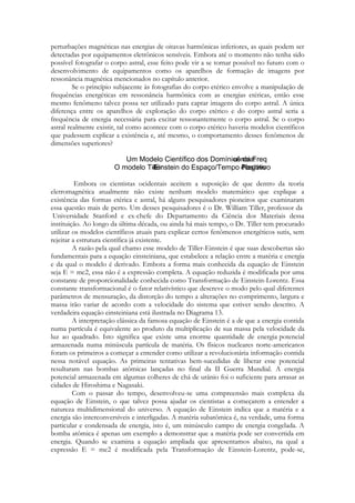 perturbações magnéticas nas energias de oitavas harmônicas inferiores, as quais podem ser
detectadas por equipamentos eletrônicos sensíveis. Embora até o momento não tenha sido
possível fotografar o corpo astral, esse feito pode vir a se tornar possível no futuro com o
desenvolvimento de equipamentos como os aparelhos de formação de imagens por
ressonância magnética mencionados no capítulo anterior.
Se o princípio subjacente às fotografias do corpo etérico envolve a manipulação de
frequências energéticas em ressonância harmônica com as energias etéricas, então esse
mesmo fenômeno talvez possa ser utilizado para captar imagens do corpo astral. A única
diferença entre os aparelhos de exploração do corpo etérico e do corpo astral seria a
frequência de energia necessária para excitar ressonantemente o corpo astral. Se o corpo
astral realmente existir, tal como acontece com o corpo etérico haveria modelos científicos
que pudessem explicar a existência e, até mesmo, o comportamento desses fenômenos de
dimensões superiores?

Embora os cientistas ocidentais aceitem a suposição de que dentro da teoria
eletromagnética atualmente não existe nenhum modelo matemático que explique a
existência das formas etérica e astral, há alguns pesquisadores pioneiros que examinaram
essa questão mais de perto. Um desses pesquisadores é o Dr. William Tiller, professor da
Universidade Stanford e ex-chefe do Departamento da Ciência dos Materiais dessa
instituição. Ao longo da última década, ou ainda há mais tempo, o Dr. Tiller tem procurado
utilizar os modelos científicos atuais para explicar certos fenômenos energéticos sutis, sem
rejeitar a estrutura científica já existente.
A razão pela qual chamo esse modelo de Tiller-Einstein é que suas descobertas são
fundamentais para a equação einsteiniana, que estabelece a relação entre a matéria e energia
e da qual o modelo é derivado. Embora a forma mais conhecida da equação de Einstein
seja E = mc2, essa não é a expressão completa. A equação reduzida é modificada por uma
constante de proporcionalidade conhecida como Transformação de Einstein-Lorentz. Essa
constante transformacional é o fator relativístico que descreve o modo pelo qual diferentes
parâmetros de mensuração, da distorção do tempo a alterações no comprimento, largura e
massa irão variar de acordo com a velocidade do sistema que estiver sendo descrito. A
verdadeira equação einsteiniana está ilustrada no Diagrama 13.
A interpretação clássica da famosa equação de Einstein é a de que a energia contida
numa partícula é equivalente ao produto da multiplicação de sua massa pela velocidade da
luz ao quadrado. Isto significa que existe uma enorme quantidade de energia potencial
armazenada numa minúscula partícula de matéria. Os físicos nucleares norte-americanos
foram os primeiros a começar a entender como utilizar a revolucionária informação contida
nessa notável equação. As primeiras tentativas bem-sucedidas de liberar esse potencial
resultaram nas bombas atômicas lançadas no final da II Guerra Mundial. A energia
potencial armazenada em algumas colheres de chá de urânio foi o suficiente para arrasar as
cidades de Hiroshima e Nagasaki.
Com o passar do tempo, desenvolveu-se uma compreensão mais complexa da
equação de Einstein, o que talvez possa ajudar os cientistas a começarem a entender a
natureza multidimensional do universo. A equação de Einstein indica que a matéria e a
energia são interconversíveis e interligadas. A matéria subatômica é, na verdade, uma forma
particular e condensada de energia, isto é, um minúsculo campo de energia congelada. A
bomba atômica é apenas um exemplo a demonstrar que a matéria pode ser convertida em
energia. Quando se examina a equação ampliada que apresentamos abaixo, na qual a
expressão E = mc2 é modificada pela Transformação de Einstein-Lorentz, pode-se,

 