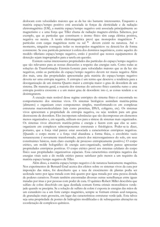 deslocam com velocidades maiores que as da luz são bastante interessantes. Enquanto a
matéria espaço/tempo positivo está associada ás forças da eletricidade e da radiação
eletromagnética (EM), a matéria espaço/tempo negativo está associada principalmente ao
magnetismo e a uma força que Tiller chama de radiação magneto-elétrica. Sabemos, por
exemplo, que as partículas que constituem o átomo físico têm carga elétrica positiva,
negativa ou neutra. A teoria eletromagnética prevê que monopolos magnéticos
partículas com cargas magnéticas norte ou sul
devem existir na natureza. Até o
momento, ninguém conseguiu isolar os monopolos magnéticos ou detectá-los de forma
consistente. Se essa partícula pertencer à esfera dos domínios taquiônicos, como aqueles do
modelo tilleriano espaço/tempo negativo, então é possível que nossos equipamentos de
detecção sejam inapropriados para a tarefa em questão.
Existem outras interessantes propriedades das partículas do espaço/tempo negativo
que são relevantes para as nossas discussões a respeito das energias sutis. Como todas as
soluções da Transformação Einstein-Lorentz para velocidades maiores que as da luz são
negativas, então as partículas do espaço/tempo negativo devem ter massa negativa Além
dos mais, uma das propriedades apresentadas pela matéria do espaço/tempo negativo
deveria ser uma entropia negativa. A entropia é um termo que descreve a tendência para a
desorganização de um sistema Quanto maior a entropia maior o grau de desordem de um
sistema. De maneira geral, a maioria dos sistemas do universo físico caminha rumo a uma
entropia positiva crescente e a um maior grau de desordem: isto é, as coisas tendem a se
desintegrarem.
A exceção mais notável desse regime entrópico do sistema físico é encontrada no
comportamento dos sistemas vivos. Os sistemas biológicos assimilam matéria-prima
(alimento) e organizam esses componentes simples, transformando-os em complexas
estruturas macromolecelulares (tais como proteínas, DNA, colágeno, etc). Os sistemas
vivos apresentam a propriedade da entropia negativa, ou seja: tendem para um grau
decrescente de desordem. Eles incorporam substâncias que são decompostas em elementos
menos organizados e, em seguida, utilizam-nos para a síntese de sistemas mais organizados.
Os sistemas vivos absorvem matéria-prima e energia e fazem com que elas se autoorganizem em complexos subcomponentes estruturais e fisiológicos. Poder-se-ia dizer,
portanto, que a força vital parece estar associada a características entrópicas negativas.
(Quando o corpo morre e a força vital abandona a forma física, o envoltório vazio
remanescente é novamente transformado, através dos microorganismos do solo, em seus
constituintes básicos, num claro exemplo de processo entropicamente positivo.) O corpo
etérico, um molde holográfico de energia auto-organizado, também parece apresentar
propriedades entrópicas positivas. O corpo etérico provê aos sistemas celulares do corpo
físico suas propriedades organizativas espaciais. Essa característica entrópica negativa das
energias vitais sutis e do molde etérico parece satisfazer pelo menos a um requisito da
matéria espaço/tempo negativo de Tiller.
Além disso, a matéria espaço/tempo negativo é de natureza basicamente magnética.
Nos experimentos de Bernard Grad acerca dos efeitos sobre os sistemas vivos da cura por
imposição das mãos, foi descoberto que a taxa de crescimento de plantas podia ser
acelerada tanto por água tratada com ímã quanto por água tratada por uma pessoa dotada
de poderes curativos. Foram também encontradas diversas outras semelhanças entre águas
tratadas por imas e por pessoas com poder de cura. O químico Robert Miller descobriu que
sulfato de cobre dissolvido em água destilada comum forma cristais monoclínicos verdejade quando se precipita. Se a solução de sulfato de cobre é exposta às energias das mãos de
um curandeiro ou a um forte campo magnético, sempre se formam cristais azul-turquesa,
de granulação mais grosseira, em lugar das características estruturas verde-jade. Esta talvez
seja uma propriedade de pontes de hidrogênio modificadas e de subsequentes alterações na
coordenação de complexos químicos.

 